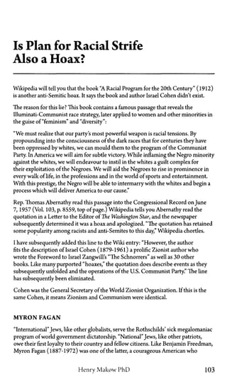 Is Plan for Racial Strife
Also a Hoax?
Wikipedia will tell you that the book "A Racial Program for the 20th Century" (1912)
is another anti-Semitic hoax. It says the book and author Israel Cohen didn't exist.
The reason for this lie? This book contains a famous passage that reveals the
Illuminati-Communist race strategy later applied to women and other minorities in
the guise of "feminism" and "diversity":
"We must realize that our party's most powerful weapon is racial tensions. By
propounding into the consciousness of the dark races that for centuries they have
been oppressed by whites, we can mould them to the program of the Communist
Party. In America we will aim for subtle victory. While inflaming the Negro minority
against the whites, we will endeavour to instil in the whites a guilt complex for
their exploitation of the Negroes. We will aid the Negroes to rise in prominence in
every walk of life, in the professions and in the world of sports and entertainment.
With this prestige, the Negro will be able to intermarry with the whites and begin a
process which will deliver America to our cause."
Rep. Thomas Abernathy read this passage into the Congressional Record on June
7, 1957 (Vol. 103, p. 8559, top of page.) Wikipedia tells you Abernathy read the
quotation in a Letter to the Editor of The Washington Star, and the newspaper
subsequently determined it was a hoax and apologized. "The quotation has retained
some popularity among racists and anti-Semites to this day," Wikipedia chortles.
I have subsequently added this line to the Wild entry: "However, the author
fits the description of Israel Cohen (1879-1961) a prolific Zionist author who
wrote the Foreword to Israel Zangwill's "The Schnorrers" as well as 30 other
books. Like many purported "hoaxes," the quotation does describe events as they
subsequently unfolded and the operations of the U.S. Communist Party." The line
has subsequently been eliminated.
Cohen was the General Secretary of the World Zionist Organization. If this is the
same Cohen, it means Zionism and Communism were identical.
MYRON FAGAN
"International"Jews, like other globalists, serve the Rothschilds' sick megalomaniac
program of world government dictatorship. "National"Jews, like other patriots,
owe their first loyalty to their country and fellow citizens. Like Benjamin Freedman,
Myron Fagan (1887-1972) was one of the latter, a courageous American who
Henry Makow PhD 103
 