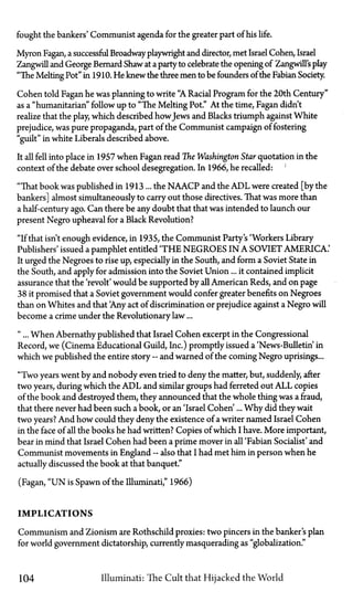fought the bankers' Communist agenda for the greater part of his life.
Myron Fagan, a successful Broadway playwright and director, met Israel Cohen, Israel
Zangwill and George Bernard Shaw at a party to celebrate the opening of Zangwill'splay
"The Melting Pot" in 1910. He knew the three men to be founders of the Fabian Society.
Cohen told Fagan he was planning to write "A Racial Program for the 20th Century"
as a "humanitarian" follow up to "The Melting Pot." At the time, Fagan didn't
realize that the play, which described howJews and Blacks triumph against White
prejudice, was pure propaganda, part of the Communist campaign of fostering
"guilt" in white Liberals described above.
It all fell into place in 1957 when Fagan read The Washington Star quotation in the
context of the debate over school desegregation. In 1966, he recalled:
"That book was published in 1913 ... the N A A C P and the A D L were created [by the
bankers] almost simultaneously to carry out those directives. That was more than
a half-century ago. Can there be any doubt that that was intended to launch our
present Negro upheaval for a Black Revolution?
"If that isn't enough evidence, in 1935, the Communist Party's 'Workers Library
Publishers' issued a pamphlet entitled 'THE NEGROES IN A SOVIET AMERICA.'
It urged the Negroes to rise up, especially in the South, and form a Soviet State in
the South, and apply for admission into the Soviet Union... it contained implicit
assurance that the 'revolt' would be supported by all American Reds, and on page
38 it promised that a Soviet government would confer greater benefits on Negroes
than on Whites and that 'Any act of discrimination or prejudice against a Negro will
become a crime under the Revolutionary law...
"... When Abernathy published that Israel Cohen excerpt in the Congressional
Record, we (Cinema Educational Guild, Inc.) promptly issued a 'News-Bulletin in
which we published the entire story—and warned of the coming Negro uprisings...
"Two years went by and nobody even tried to deny the matter, but, suddenly, after
two years, during which the A D L and similar groups had ferreted out A L L copies
of the book and destroyed them, they announced that the whole thing was a fraud,
that there never had been such a book, or an 'Israel Cohen'... Why did they wait
two years? And how could they deny the existence of a writer named Israel Cohen
in the face of all the books he had written? Copies of which I have. More important,
bear in mind that Israel Cohen had been a prime mover in all 'Fabian Socialist' and
Communist movements in England—also that I had met him in person when he
actually discussed the book at that banquet."
(Fagan, " U N is Spawn of the Illuminati," 1966)
IMPLICATIONS
Communism and Zionism are Rothschild proxies: two pincers in the banker's plan
for world government dictatorship, currently masquerading as "globalization."
104 Illuminati: The Cult that Hijacked the World
 