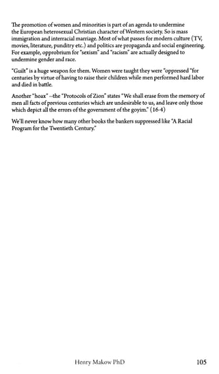 The promotion of women and minorities is part of an agenda to undermine
the European heterosexual Christian character of Western society. So is mass
immigration and interracial marriage. Most of what passes for modern culture (TV,
movies, literature, punditry etc.) and politics are propaganda and social engineering.
For example, opprobrium for "sexism" and "racism" are actually designed to
undermine gender and race.
"Guilt" is a huge weapon for them. Women were taught they were "oppressed "for
centuries by virtue of having to raise their children while men performed hard labor
and died in battle.
Another "hoax"—the "Protocols of Zion" states "We shall erase from the memory of
men all facts of previous centuries which are undesirable to us, and leave only those
which depict all the errors of the government of the goyim." (16-4)
We'll never know how many other books the bankers suppressed like "A Racial
Program for the Twentieth Century."
Henry Makow P h D 105
 