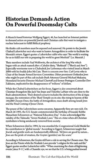Historian Demands Action
On Powerful Doomsday Cults
A Munich-based historian Wolfgang Eggert, 46, has launched an Internet petition
to demand action on powerful Jewish and Christian cults that want to instigate a
nuclear holocaust to fulfill Biblical prophesy.
He thinks cult members must be exposed and removed. He points to the Jewish
Chabad Lubavitcher sect who want to hasten Armageddon in order to facilitate the
Messiahs return. Eggert quotes a Lubavitcher rabbi who says:"the world is waiting
for us to fulfill our role in preparing the world to greet Moshiah" (i.e. Messiah.)
Their members include Paul Wolfowitz, the architect of the Iraq War which
began with an attack named after a Cabalist diety, "Shekinah" ("Shock and Awe").
Especially worrisome now is Chabadnik Joe Lieberman who visited Israel in March
2008 with his buddy John McCain. There is concern over Sen. Carl Levin who is
Chair of the Senate Armed Services Committee. Other prominent Orthodox Jews
who might be part of this cult include Bush Attorney General Michael Mukasey
Homeland Security Director Michael Chertoff and former Pentagon Controller Dov
Zakheim, implicated in the disappearance of "trillions" of dollars.
While the Chabad Lubavitchers are his focus, Eggert is also concerned about
Christian Evangelists likeJack Van Impe and Timothy LaHaye who are close to the
Bush administration. Their desired scenario includes the destruction of the al-Aqsa
mosque, the restoration of the Third Temple on its site; the rising to heaven of the
144,000 Chosen Ones; the battle of Armageddon; mass death among Israeli Jews
and the Final Coming of Jesus Christ.
The power of the Lubovitchers seems uncanny. Apparently they are very rich. On
March 26 1991, the U.S. Senate commemorated the birthday of founder Rebbe
Menachem Schneerson as "National Education Day." It also acknowledged the
validity of the Talmudic "Seven Noahide Laws." This at a time when all Christian
symbolism is being assiduously removed from society.
When Schneerson died in 1994, he was awarded the Congressional Gold Medal for
his contribution to "global morals." According to Eggert, Schneerson taught that
Jewish and gentile souls are fundamentally different. "All Jews are good by nature...
Jews are the pride of creation, the Goyim (gentiles) are the scum."
According to Schneerson, the Goyim still have a role in serving the Chosen ones. The
Jews are the Priests while the Noahide Laws provide "a religion for the rank and file."
Eggert quotes another Lubavitcher rabbi: "When examining the chain of frightening
events [since 9-11 ] with a Chassidic eye, we see that the U.S. is being pushed toward
106 Illuminati: The Cult that Hijacked the World
 