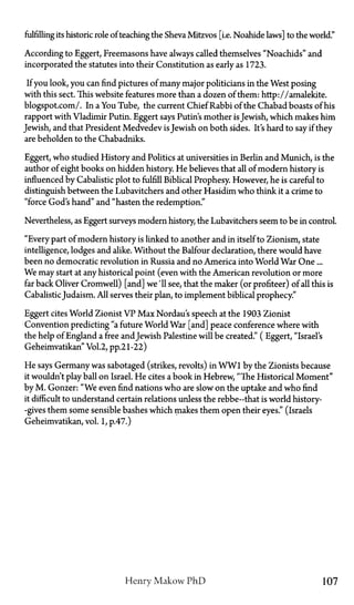 fulfilling its historic role of teaching the Sheva Mitzvos [i.e. Noahide laws] to the world."
According to Eggert, Freemasons have always called themselves "Noachids" and
incorporated the statutes into their Constitution as early as 1723.
If you look, you can find pictures of many major politicians in the West posing
with this sect. This website features more than a dozen of them: http://amalekite.
blogspot.com/. In a You Tube, the current Chief Rabbi of the Chabad boasts of his
rapport with Vladimir Putin. Eggert says Putin's mother isJewish, which makes him
Jewish, and that President Medvedev isJewish on both sides. It's hard to say if they
are beholden to the Chabadniks.
Eggert, who studied History and Politics at universities in Berlin and Munich, is the
author of eight books on hidden history. He believes that all of modern history is
influenced by Cabalistic plot to fulfill Biblical Prophesy. However, he is careful to
distinguish between the Lubavitchers and other Hasidim who think it a crime to
"force God's hand" and "hasten the redemption."
Nevertheless, as Eggert surveys modern history, the Lubavitchers seem to be in control.
"Every part of modern history is linked to another and in itself to Zionism, state
intelligence, lodges and alike. Without the Balfour declaration, there would have
been no democratic revolution in Russia and no America into World War One...
We may start at any historical point (even with the American revolution or more
far back Oliver Cromwell) [and] we'll see, that the maker (or profiteer) of all this is
CabalisticJudaism. All serves their plan, to implement biblical prophecy."
Eggert cites World Zionist VP Max Nordau's speech at the 1903 Zionist
Convention predicting "a future World War [and] peace conference where with
the help of England a free andJewish Palestine will be created." (Eggert, "Israel's
Geheimvatikan" Vol.2, pp.21-22)
He says Germany was sabotaged (strikes, revolts) in WW1 by the Zionists because
it wouldn't play ball on Israel. He cites a book in Hebrew, "The Historical Moment"
by M . Gonzer: "We even find nations who are slow on the uptake and who find
it difficult to understand certain relations unless the rebbe—that is world history—
gives them some sensible bashes which makes them open their eyes." (Israels
Geheimvatikan, vol. 1, p.47.)
Henry Makow P h D 107
 