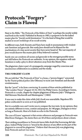 Protocols "Forgery"
Claim is Flawed
Next to the Bible, "The Protocols of the Elders of Zion" is perhaps the mostly widely
read book in the world. Published in Russia in 1903, it purports to be the leaked
master plan for "Jewish world domination." It is the kind of thing that would be
studied at secret workshops of an occult society.
In different ways, both Zionists and Nazis have made it synonymous with virulent
anti-Semitism and genocide. But surelyJews should not be blamed for the
machinations of a tiny secret society they have never heard of. The vast majority of
Jews would disavow this master plan if they believed it existed.
Surely one can condemn all racism and genocide in the strongest possible terms
and still believe the Protocols are authentic. In my opinion, the equation with anti-
Semitism is really a ploy to divert attention away from this Master Plan.
The plagiarism claim is part of a propaganda campaign waged by conscious and
unconscious collaborators in academia and the media.
T H E FORGERY CLAIM
We are told that "The Protocols of Zion" is a hoax, a "proven forgery" concocted
by the Tsarist political police (the Okhrana) to incite anti-Semitism and discredit
revolutionaries.
But the "proof" is far from convincing. It consists of three articles published in
"The London Times" (August 16-18, 1921) by Philip Graves. According to Graves,
Protocols is a crude, chapter-by-chapter plagiarism of MauriceJoly's "Dialogue in
Hell Between Machiavelli and Montesquieu." (1864)
It was easy to make this claim whileJoly's book was unavailable. Napoleon Ill's
police confiscated it as soon as it was published.
But it is available now and I invite you to compare the two texts. In my opinion, they
are entirely different in tone, content and purpose. At 140 pages, Dialogues is twice
as long as Protocols. Most of it finds no echo in the Protocols.
The crux of Graves' argument is that certain references and passages in Protocols were
lifted from Dialogues. He claims there are 50 of these and produces about a dozen.
Their striking resemblance to Protocols leaves little doubt that borrowing did take
place. Indeed Philip Graves is "struck by the absence of any effort on the part of the
plagiarist to conceal his plagiarism." I believe that's becauseJoly was plagiarizing
from Protocols and not vice-versa.
108 Illuminati: The Cult that Hijacked the World
 