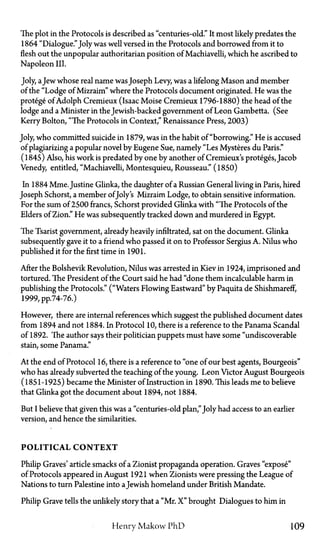 The plot in the Protocols is described as "centuries-old." It most likely predates the
1864 "Dialogue."Joly was well versed in the Protocols and borrowed from it to
flesh out the unpopular authoritarian position of Machiavelli, which he ascribed to
Napoleon III.
Joly, aJew whose real name wasJoseph Levy, was a lifelong Mason and member
of the "Lodge of Mizraim" where the Protocols document originated. He was the
protege of Adolph Cremieux (Isaac Moise Cremieux 1796-1880) the head of the
lodge and a Minister in the Jewish-backed government of Leon Gambetta. (See
Kerry Bolton, "The Protocols in Context," Renaissance Press, 2003)
Joly, who committed suicide in 1879, was in the habit of "borrowing." He is accused
of plagiarizing a popular novel by Eugene Sue, namely "Les Mysteres du Paris."
(1845) Also, his work is predated by one by another of Cremieux's proteges, Jacob
Venedy, entitled, "Machiavelli, Montesquieu, Rousseau." (1850)
In 1884 Mme. Justine Glinka, the daughter of a Russian General living in Paris, hired
Joseph Schorst, a member ofJoly's Mizraim Lodge, to obtain sensitive information.
For the sum of 2500 francs, Schorst provided Glinka with "The Protocols of the
Elders of Zion." He was subsequently tracked down and murdered in Egypt.
The Tsarist government, already heavily infiltrated, sat on the document. Glinka
subsequently gave it to a friend who passed it on to Professor Sergius A. Nilus who
published it for the first time in 1901.
After the Bolshevik Revolution, Nilus was arrested in Kiev in 1924, imprisoned and
tortured. The President of the Court said he had "done them incalculable harm in
publishing the Protocols." ("Waters Flowing Eastward" by Paquita de Shishmareff,
1999, pp.74-76.)
However, there are internal references which suggest the published document dates
from 1894 and not 1884. In Protocol 10, there is a reference to the Panama Scandal
of 1892. The author says their politician puppets must have some "undiscoverable
stain, some Panama."
At the end of Protocol 16, there is a reference to "one of our best agents, Bourgeois"
who has already subverted the teaching of the young. Leon Victor August Bourgeois
(1851-1925) became the Minister of Instruction in 1890. This leads me to believe
that Glinka got the document about 1894, not 1884.
But I believe that given this was a "centuries-old plan," Joly had access to an earlier
version, and hence the similarities.
POLITICAL C O N T E X T
Philip Graves' article smacks of a Zionist propaganda operation. Graves "expose"
of Protocols appeared in August 1921 when Zionists were pressing the League of
Nations to turn Palestine into aJewish homeland under British Mandate.
Philip Grave tells the unlikely story that a "Mr. X " brought Dialogues to him in
Henry Makow PhD 109
 