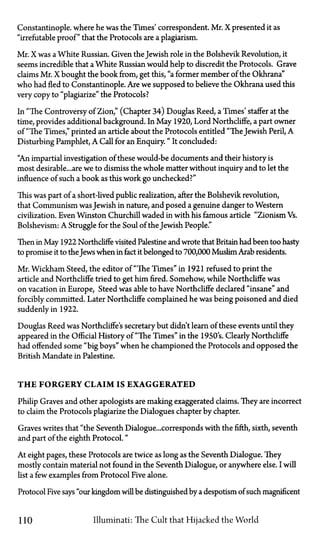 Constantinople, where he was the Times' correspondent. Mr. X presented it as
"irrefutable proof" that the Protocols are a plagiarism.
Mr. X was a White Russian. Given the Jewish role in the Bolshevik Revolution, it
seems incredible that a White Russian would help to discredit the Protocols. Grave
claims Mr. X bought the book from, get this, "a former member of the Okhrana"
who had fled to Constantinople. Are we supposed to believe the Okhrana used this
very copy to "plagiarize" the Protocols?
In "The Controversy of Zion," (Chapter 34) Douglas Reed, a Times' staffer at the
time, provides additional background. In May 1920, Lord Northcliffe, a part owner
of "The Times," printed an article about the Protocols entitled "TheJewish Peril, A
Disturbing Pamphlet, A Call for an Enquiry." It concluded:
"An impartial investigation of these would-be documents and their history is
mostdesirable...are we to dismiss the whole matter without inquiry and to let the
influence of such a book as this work go unchecked?"
This was part of a short-lived public realization, after the Bolshevik revolution,
that Communism wasJewish in nature, and posed a genuine danger to Western
civilization. Even Winston Churchill waded in with his famous article "Zionism Vs.
Bolshevism: A Struggle for the Soul of the Jewish People."
Then in May 1922 Northcliffe visited Palestine and wrote that Britain had been too hasty
to promise it to the Jews when in fact it belonged to 700,000 Muslim Arab residents.
Mr. Wickham Steed, the editor of "The Times" in 1921 refused to print the
article and Northcliffe tried to get him fired. Somehow, while Northcliffe was
on vacation in Europe, Steed was able to have Northcliffe declared "insane" and
forcibly committed. Later Northcliffe complained he was being poisoned and died
suddenly in 1922.
Douglas Reed was Northcliffe's secretary but didn't learn of these events until they
appeared in the Official History of "The Times" in the 1950's. Clearly Northcliffe
had offended some "big boys" when he championed the Protocols and opposed the
British Mandate in Palestine.
T H E FORGERY CLAIM IS EXAGGERATED
Philip Graves and other apologists are making exaggerated claims. They are incorrect
to claim the Protocols plagiarize the Dialogues chapter by chapter.
Graves writes that "the Seventh Dialogue...corresponds with the fifth, sixth, seventh
and part of the eighth Protocol."
At eight pages, these Protocols are twice as long as the Seventh Dialogue. They
mostly contain material not found in the Seventh Dialogue, or anywhere else. I will
list a few examples from Protocol Five alone.
Protocol Five says "our kingdom will be distinguished by a despotism of such magnificent
110 llluminati: The Cult that Hijacked the World
 