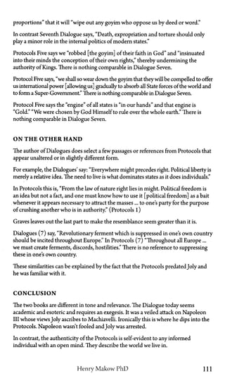 proportions" that it will "wipe out any goyim who oppose us by deed or word."
In contrast Seventh Dialogue says, "Death, expropriation and torture should only
play a minor role in the internal politics of modern states."
Protocols Five says we "robbed [the goyim] of their faith in God" and "insinuated
into their minds the conception of their own rights," thereby undermining the
authority of Kings. There is nothing comparable in Dialogue Seven.
Protocol Five says, "we shall so wear down the goyim that they will be compelled to offer
us international power [allowing us] gradually to absorb all State forces of the world and
to form a Super-Government." There is nothing comparable in Dialogue Seven.
Protocol Five says the "engine" of all states is "in our hands" and that engine is
"Gold." "We were chosen by God Himself to rule over the whole earth." There is
nothing comparable in Dialogue Seven.
ON T H E OTHER HAND
The author of Dialogues does select a few passages or references from Protocols that
appear unaltered or in slightly different form.
For example, the Dialogues' say: "Everywhere might precedes right. Political liberty is
merely a relative idea. The need to live is what dominates states as it does individuals."
In Protocols this is, "From the law of nature right lies in might. Political freedom is
an idea but not a fact, and one must know how to use it [political freedom] as a bait
whenever it appears necessary to attract the masses... to one's party for the purpose
of crushing another who is in authority." (Protocols 1)
Graves leaves out the last part to make the resemblance seem greater than it is.
Dialogues (7) say, "Revolutionary ferment which is suppressed in one's own country
should be incited throughout Europe." In Protocols (7) "Throughout all Europe...
we must create ferments, discords, hostilities." There is no reference to suppressing
these in one's own country.
These similarities can be explained by the fact that the Protocols predated Joly and
he was familiar with it.
CONCLUSION
The two hooks are different in tone and relevance. The Dialogue today seems
academic and esoteric and requires an exegesis. It was a veiled attack on Napoleon
III whose viewsJoly ascribes to Machiavelli. Ironically this is where he dips into the
Protocols. Napoleon wasn't fooled and Joly was arrested.
In contrast, the authenticity of the Protocols is self-evident to any informed
individual with an open mind. They describe the world we live in.
Henry Makow PhD 111
 