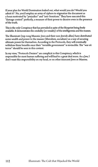 If your plan for World Domination leaked out, what would you do? Would you
admit it? No, you'd employ an army of ciphers to stigmatize the document as
a hoax motivated by "prejudice" and "anti-Semitism." They have executed this
"damage control" perfectly, a measure of their power to deceive even in the presence
of the truth.
This is the only Conspiracy that has prevailed in spite of the blueprint being freely
available. It demonstrates the credulity (or venality) of the intelligentsia and the masses.
The Illuminati (top-rung MasonicJews and their non-Jewish allies) have distributed
some wealth and power to the masses (liberalism, socialism) as a way of securing
ultimate power for themselves. According to the Protocols, they will eventually
withdraw these benefits once their "invisible government" is invincible. The "war on
terror" should be seen in this context.
In my view, "Protocols Deniers" are complicit in this Conspiracy, which is
responsible for most human suffering and will lead to a great deal more. As aJew, I
don't want this responsibility on my head, or on other innocent Jews or Masons.
112 Illuminati: The Cult that Hijacked the World
 