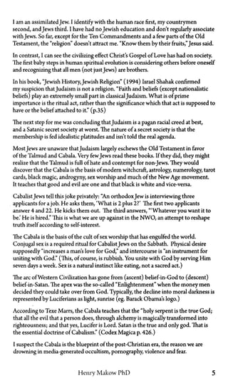 I am an assimilatedJew. I identify with the human race first, my countrymen
second, andJews third. I have had no Jewish education and don't regularly associate
with Jews. So far, except for the Ten Commandments and a few parts of the Old
Testament, the "religion" doesn't attract me. "Know them by their fruits,"Jesus said.
In contrast, I can see the civilizing effect Christ's Gospel of Love has had on society.
The first baby steps in human spiritual evolution is considering others before oneself
and recognizing that all men (not justJews) are brothers.
In his book, "Jewish History, Jewish Religion" (1994) Israel Shahak confirmed
my suspicion thatJudaism is not a religion. "Faith and beliefs (except nationalistic
beliefs) play an extremely small part in classicalJudaism. What is of prime
importance is the ritual act, rather than the significance which that act is supposed to
have or the belief attached to it." (p.35)
The next step for me was concluding thatJudaism is a pagan racial creed at best,
and a Satanic secret society at worst. The nature of a secret society is that the
membership is fed idealistic platitudes and isn't told the real agenda.
Most Jews are unaware thatJudaism largely eschews the Old Testament in favor
of the Talmud and Cabala. Very fewJews read these books. If they did, they might
realize that the Talmud is full of hate and contempt for non-Jews. They would
discover that the Cabala is the basis of modern witchcraft, astrology, numerology, tarot
cards, black magic, androgyny, sex worship and much of the New Age movement.
It teaches that good and evil are one and that black is white and vice-versa.
CabalistJews tell this joke privately: "An orthodoxJew is interviewing three
applicants for a job. He asks them, 'What is 2 plus 2?' The first two applicants
answer 4 and 22. He kicks them out. The third answers, "'Whatever you want it to
be.' He is hired." This is what we are up against in the NWO, an attempt to reshape
truth itself according to self-interest.
The Cabala is the basis of the cult of sex worship that has engulfed the world.
Conjugal sex is a required ritual for CabalistJews on the Sabbath. Physical desire
supposedly "increases a man's love for God," and intercourse is "an instrument for
uniting with God." (This, of course, is rubbish. You unite with God by serving Him
seven days a week. Sex is a natural instinct like eating, not a sacred act.)
The arc of Western Civilization has gone from (ascent) belief-in-God to (descent)
belief-in-Satan. The apex was the so-called "Enlightenment" when the money men
decided they could take over from God. Typically, the decline into moral darkness is
represented by Luciferians as light, sunrise (eg. Barack Obama's logo.)
According to Texe Marrs, the Cabala teaches that the "holy serpent is the true God;
that all the evil that a person does, through alchemy is magically transformed into
righteousness; and that yes, Lucifer is Lord. Satan is the true and only god. That is
the essential doctrine of Cabalism." (Codex Magica p.426.)
I suspect the Cabala is the blueprint of the post-Christian era, the reason we are
drowning in media-generated occultism, pornography, violence and fear.
Henry Makow P h D 5
 