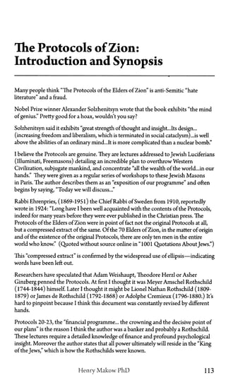 The Protocols of Zion:
Introduction and Synopsis
Many people think "The Protocols of the Elders of Zion" is anti-Semitic "hate
literature" and a fraud.
Nobel Prize winner Alexander Solzhenitsyn wrote that the book exhibits "the mind
of genius." Pretty good for a hoax, wouldn't you say?
Solzhenitsyn said it exhibits "great strength of thought and insight...Its design...
(increasing freedom and liberalism, which is terminated in social cataclysm)...is well
above the abilities of an ordinary mind...It is more complicated than a nuclear bomb."
I believe the Protocols are genuine. They are lectures addressed to Jewish Luciferians
(illuminati, Freemasons) detailing an incredible plan to overthrow Western
Civilization, subjugate mankind, and concentrate "all the wealth of the world...in our
hands." They were given as a regular series of workshops to theseJewish Masons
in Paris. The author describes them as an "exposition of our programme" and often
begins by saying, "Today we will discuss..."
Rabbi Ehrenpries, (1869-1951) the Chief Rabbi of Sweden from 1910, reportedly
wrote in 1924: "Long have I been well acquainted with the contents of the Protocols,
indeed for many years before they were ever published in the Christian press. The
Protocols of the Elders of Zion were in point of fact not the original Protocols at all,
but a compressed extract of the same. Of the 70 Elders of Zion, in the matter of origin
and of the existence of the original Protocols, there are only ten men in the entire
world who know." (Quoted without source online in "1001 Quotations About Jews.")
This "compressed extract" is confirmed by the widespread use of ellipsis—indicating
words have been left out.
Researchers have speculated that Adam Weishaupt, Theodore Herzl or Asher
Ginzberg penned the Protocols. At first I thought it was Meyer Amschel Rothschild
(1744-1844) himself. Later I thought it might be Lionel Nathan Rothschild (1809-
1879) orJames de Rothschild (1792-1868) or Adolphe Cremieux (1796-1880.) It's
hard to pinpoint because I think this document was constantly revised by different
hands.
Protocols 20-23, the "financial programme... the crowning and the decisive point of
our plans" is the reason I think the author was a banker and probably a Rothschild.
These lectures require a detailed knowledge of finance and profound psychological
insight. Moreover the author states that all power ultimately will reside in the "King
of the Jews," which is how the Rothschilds were known.
Henry Makow PhD 113
 