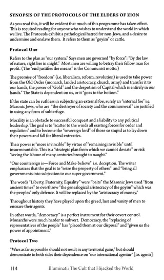 SYNOPSIS OF T H E PROTOCOLS OF T H E ELDERS OF ZION
As you read this, it will be evident that much of this programme has taken effect.
This is required reading for anyone who wishes to understand the world in which
we live. The Protocols exhibit a pathological hatred for non-Jews, and a desire to
undermine and enslave them. It refers to them as "goyim" or cattle.
Protocol One
Refers to the plan as "our system." Says men are governed "by force": "By the law
of nature, right lies in might." Most men are willing to betray their fellow man for
profit. (The "end justifies the means" is the Communist motto.)
The promise of "freedom" (i.e. liberalism, reform, revolution) is used to take power
from the Old Order (monarch, landed aristocracy, church, army) and transfer it to
our hands, the power of "Gold" and the despotism of Capital which is entirely in our
hands." The State is dependent on us, or it "goes to the bottom."
If the state can be ruthless in subjecting an external foe, surely an "internal foe" i.e.
MasonicJews, who are "the destroyer of society and the commonweal" are justified
in using any form of subterfuge.
Morality is an obstacle to successful conquest and a liability to any political
leadership. The goal is to "scatter to the winds all existing forces for order and
regulation" and to become the "sovereign lord" of those so stupid as to lay down
their powers and fall for liberal entreaties.
Their power is "more invincible" by virtue of "remaining invisible" until
insurmountable. This is a "strategic plan from which we cannot deviate" or risk
"seeing the labour of many centuries brought to naught."
"Our countersign is—Force and Make-believe" i.e. deception. The writer
emphasizes that the goal is to "seize the property of others" and "bring all
governments into subjection to our super government."
The words "Liberty, Fraternity, Equality" were "baits" the MasonicJews used "from
ancient times" to overthrow "the genealogical aristocracy of the goyim" which was
the peoples' only defence. It will be replaced by the "aristocracy of money."
Throughout history they have played upon the greed, lust and vanity of men to
ensnare their agents.
In other words, "democracy" is a perfect instrument for their covert control.
Monarchs were much harder to subvert. Democracy, the "replacing of
representatives of the people" has "placed them at our disposal" and "given us the
power of appointment."
Protocol Two
"Wars as far as possible should not result in any territorial gains," but should
demonstrate to both sides their dependence on "our international agentur" [i.e. agents]
114 Illuminati: The Cult that Hijacked the World
 