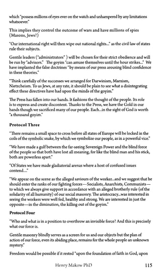 which "possess millions of eyes ever on the watch and unhampered by any limitations
whatsoever."
This implies they control the outcome of wars and have millions of spies
(Masons, Jews?)
"Our international right will then wipe out national rights..." as the civil law of states
rule their subjects.
Gentile leaders ("administrators") will be chosen for their strict obedience and will
be run by "advisors." The goyim "can amuse themselves until the hour strikes..." We
have implanted the false doctrines "by means of our press arousing blind confidence
in these theories."
"Think carefully of the successes we arranged for Darwinism, Marxism,
Nietzcheism. To us Jews, at any rate, it should be plain to see what a disintegrating
effect these directives have had upon the minds of the goyim."
The Press has fallen into our hands. It fashions the thought of the people. Its role
is to express and create discontent. Thanks to the Press, we have the Gold in our
hands though we sacrificed many of our people. Each...in the sight of God is worth
"a thousand goyim."
Protocol Three
"There remains a small space to cross before all states of Europe will be locked in the
coils of the symbolic snake, by which we symbolize our people, as in a powerful vice."
"We have made a gulf between the far-seeing Sovereign Power and the blind force
of the people so that both have lost all meaning, for like the blind man and his stick,
both are powerless apart."
"Of States we have made gladiatorial arenas where a host of confused issues
contend...."
"We appear on the scene as the alleged saviours of the worker...and we suggest that he
should enter the ranks of our fighting forces—Socialists, Anarchists, Communists—
to which we always give support in accordance with an alleged brotherly rule (of the
solidarity of all humanity) of our social masonry. The aristocracy...was interested in
seeing the workers were well fed, healthy and strong. We are interested in just the
opposite—in the diminution, the killing out of the goyim."
Protocol Four
"Who and what is in a position to overthrow an invisible force? And this is precisely
what our force is.
Gentile masonry blindly serves as a screen for us and our objects but the plan of
action of our force, even its abiding place, remains for the whole people an unknown
mystery"
Freedom would be possible if it rested "upon the foundation of faith in God, upon
Henry Makow PhD 115
 