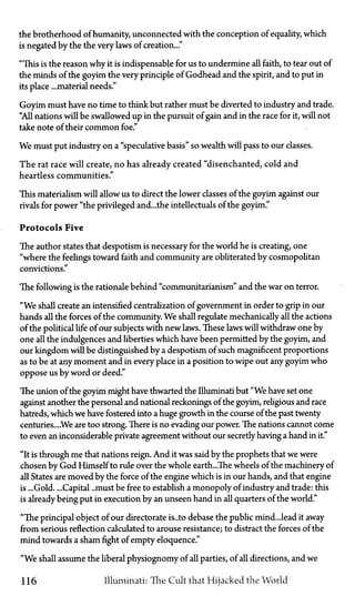 the brotherhood of humanity, unconnected with the conception of equality, which
is negated by the the very laws of creation..."
"This is the reason why it is indispensable for us to undermine all faith, to tear out of
the minds of the goyim the very principle of Godhead and the spirit, and to put in
its place ...material needs."
Goyim must have no time to think but rather must be diverted to industry and trade.
"All nations will be swallowed up in the pursuit of gain and in the race for it, will not
take note of their common foe."
We must put industry on a "speculative basis" so wealth will pass to our classes.
The rat race will create, no has already created "disenchanted, cold and
heartless communities."
This materialism will allow us to direct the lower classes of the goyim against our
rivals for power "the privileged and...the intellectuals of the goyim."
Protocols Five
The author states that despotism is necessary for the world he is creating, one
"where the feelings toward faith and community are obliterated by cosmopolitan
convictions."
The following is the rationale behind "communitarianism" and the war on terror.
"We shall create an intensified centralization of government in order to grip in our
hands all the forces of the community. We shall regulate mechanically all the actions
of the political life of our subjects with new laws. These laws will withdraw one by
one all the indulgences and liberties which have been permitted by the goyim, and
our kingdom will be distinguished by a despotism of such magnificent proportions
as to be at any moment and in every place in a position to wipe out any goyim who
oppose us by word or deed."
The union of the goyim might have thwarted the Illuminati but "We have set one
against another the personal and national reckonings of the goyim, religious and race
hatreds, which we have fostered into a huge growth in the course of the past twenty
centuries....We are too strong. There is no evading our power. The nations cannot come
to even an inconsiderable private agreement without our secretly having a hand in it."
"It is through me that nations reign. And it was said by the prophets that we were
chosen by God Himself to rule over the whole earth...The wheels of the machinery of
all States are moved by the force of the engine which is in our hands, and that engine
is ...Gold. ...Capital ..must be free to establish a monopoly of industry and trade: this
is already being put in execution by an unseen hand in all quarters of the world."
"The principal object of our directorate is... to debase the public mind...lead it away
from serious reflection calculated to arouse resistance; to distract the forces of the
mind towards a sham fight of empty eloquence."
"We shall assume the liberal physiognomy of all parties, of all directions, and we
116 Illuminati: The Cult that Hijacked the World
 