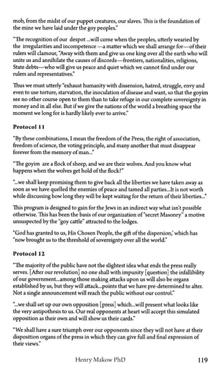 mob, from the midst of our puppet creatures, our slaves. This is the foundation of
the mine we have laid under the goy peoples."
"The recognition of our despot ...will come when the peoples, utterly wearied by
the irregularities and incompetence —a matter which we shall arrange for—of their
rulers will clamour, "Away with them and give us one king over all the earth who will
unite us and annihilate the causes of discords—frontiers, nationalities, religions,
State debts—who will give us peace and quiet which we cannot find under our
rulers and representatives."
Thus we must utterly "exhaust humanity with dissension, hatred, struggle, envy and
even to use torture, starvation, the inoculation of disease and want, so that the goyim
see no other course open to them than to take refuge in our complete sovereignty in
money and in all else. But if we give the nations of the world a breathing space the
moment we long for is hardly likely ever to arrive."
Protocol 11
"By these combinations, I mean the freedom of the Press, the right of association,
freedom of science, the voting principle, and many another that must disappear
forever from the memory of man..."
"The goyim are a flock of sheep, and we are their wolves. And you know what
happens when the wolves get hold of the flock?"
"...we shall keep promising them to give back all the liberties we have taken away as
soon as we have quelled the enemies of peace and tamed all parties...It is not worth
while discussing how long they will be kept waiting for the return of their liberties..."
This program is designed to gain for the Jews in an indirect way what isn't possible
otherwise. This has been the basis of our organization of "secret Masonry" a motive
unsuspected by the "goy cattle" attracted to the lodges.
"God has granted to us, His Chosen People, the gift of the dispersion,' which has
"now brought us to the threshold of sovereignty over all the world."
Protocol 12
"The majority of the public have not the slightest idea what ends the press really
serves. [After our revolution] no one shall with impunity [question] the infallibility
of our government... among those making attacks upon us will also be organs
established by us, but they will attack...points that we have pre-determined to alter.
Not a single announcement will reach the public without our control."
"...we shall set up our own opposition [press] which...will present what looks like
the very antipothesis to us. Our real opponents at heart will accept this simulated
opposition as their own and will show us their cards."
"We shall have a sure triumph over our opponents since they will not have at their
disposition organs of the press in which they can give full and final expression of
their views."
Henry Makow P h D 119
 
