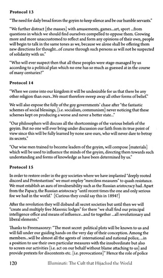 Protocol 13
"The need for daily bread forces the goyim to keep silence and be our humble servants."
"We further distract [the masses] with amusements, games...art, sport ...from
questions in which we should find ourselves compelled to oppose them. Growing
more and more unaccustomed to reflect and form any opinions of their own, people
will begin to talk in the same tones as we, because we alone shall be offering them
new directions for thought...of course through such persons as will not be suspected
of solidarity with us."
"Who will ever suspect then that all these peoples were stage-managed by us
according to a political plan which no one has so much as guessed at in the course
of many centuries?"
Protocol 14
"When we come into our kingdom it will be undesirable for us that there be any
other religion than ours...We must therefore sweep away all other forms of belief."
We will also expose the folly of the goy governments' chase after "the fantastic
schemes of social blessings, [i.e. socialism, communism] never noticing that these
schemes kept on producing a worse and never a better state..."
"Our philosophers will discuss all the shortcomings of the various beliefs of the
goyim. But no one will ever bring under discussion our faith from its true point of
view since this will be fully learned by none save ours, who will never dare to betray
its secrets."
"Our wise men trained to become leaders of the goyim, will compose [materials]
which will be used to influence the minds of the goyim, directing them towards such
understanding and forms of knowledge as have been determined by us."
Protocol 15
In order to restore order in the goy societies where we have implanted "deeply rooted
discord and Protestantism" we must employ "merciless measures" to quash resistance.
We must establish an aura of invulnerability such as the Russian aristocracy had. Apart
from the Papacy, the Russian aristocracy "until recent times the one and only serious
foe we had in the world." [Curious they could say this in 1894?]
After the revolution they will disband all secret societies but until then we will
"create and multiply free Masonic lodges" for there "we shall find our principal
intelligence office and means of influence...and tie together ...all revolutionary and
liberal elements."
Thanks to Freemasonry: "The most secret political plots will be known to us and
will fall under our guiding hands on the very day of their conception. Among the
members...will be almost all the agents of international and national police, ...in
a position to use their own particular measures with the insubordinate but also
to screen our activities [i.e. act on our behalf without blame attaching to us] and
provide pretexts for discontents etc. [i.e. provocations]" Hence the role of police
120 Illuminati: The Cult that Hijacked the World
 