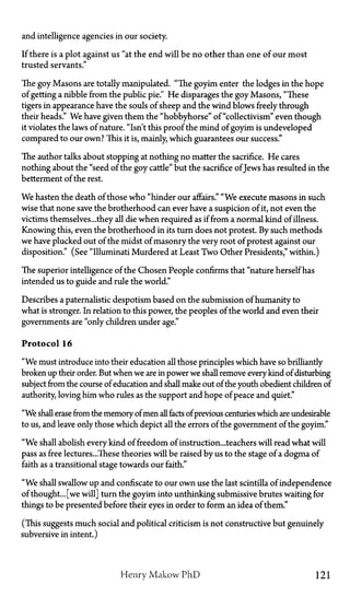 and intelligence agencies in our society.
If there is a plot against us "at the end will be no other than one of our most
trusted servants."
The goy Masons are totally manipulated. "The goyim enter the lodges in the hope
of getting a nibble from the public pie." He disparages the goy Masons, "These
tigers in appearance have the souls of sheep and the wind blows freely through
their heads." We have given them the "hobbyhorse" of "collectivism" even though
it violates the laws of nature. "Isn't this proof the mind of goyim is undeveloped
compared to our own? This it is, mainly, which guarantees our success."
The author talks about stopping at nothing no matter the sacrifice. He cares
nothing about the "seed of the goy cattle" but the sacrifice of Jews has resulted in the
betterment of the rest.
We hasten the death of those who "hinder our affairs." "We execute masons in such
wise that none save the brotherhood can ever have a suspicion of it, not even the
victims themselves...they all die when required as if from a normal kind of illness.
Knowing this, even the brotherhood in its turn does not protest. By such methods
we have plucked out of the midst of masonry the very root of protest against our
disposition." (See "Illuminati Murdered at Least Two Other Presidents," within.)
The superior intelligence of the Chosen People confirms that "nature herself has
intended us to guide and rule the world."
Describes a paternalistic despotism based on the submission of humanity to
what is stronger. In relation to this power, the peoples of the world and even their
governments are "only children under age."
Protocol 16
"We must introduce into their education all those principles which have so brilliantly
broken up their order. But when we are in power we shall remove every kind of disturbing
subject from the course of education and shall make out of the youth obedient children of
authority, loving him who rules as the support and hope of peace and quiet."
"We shall erase from the memory of men all facts of previous centuries which are undesirable
to us, and leave only those which depict all the errors of the government of the goyim."
"We shall abolish every kind of freedom of instruction...teachers will read what will
pass as free lectures...These theories will be raised by us to the stage of a dogma of
faith as a transitional stage towards our faith."
"We shall swallow up and confiscate to our own use the last scintilla of independence
of thought... [we will] turn the goyim into unthinking submissive brutes waiting for
things to be presented before their eyes in order to form an idea of them."
(This suggests much social and political criticism is not constructive but genuinely
subversive in intent.)
Henry Makow P h D 121
 