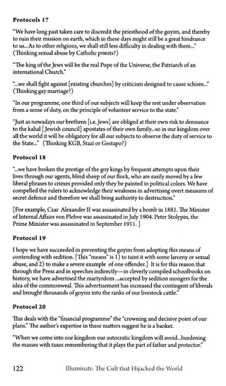 Protocols 17
"We have long past taken care to discredit the priesthood of the goyim, and thereby
to ruin their mission on earth, which in these days might still be a great hindrance
to us...As to other religions, we shall still less difficulty in dealing with them..."
(Thinking sexual abuse by Catholic priests?)
"The king of the Jews will be the real Pope of the Universe, the Patriarch of an
international Church."
"...we shall fight against [existing churches] by criticism designed to cause schism..."
(Thinking gay marriage?)
"In our programme, one third of our subjects will keep the rest under observation
from a sense of duty, on the principle of volunteer service to the state."
"Just as nowadays our brethren [i.e. Jews] are obliged at their own risk to denounce
to the kahal [Jewish council] apostates of their own family... so in our kingdom over
all the world it will be obligatory for all our subjects to observe the duty of service to
the State..." (Thinking KGB, Stazi or Gestapo?)
Protocol 18
"...we have broken the prestige of the goy kings by frequent attempts upon their
lives through our agents, blind sheep of our flock, who are easily moved by a few
liberal phrases to crimes provided only they be painted in political colors. We have
compelled the rulers to acknowledge their weakness in advertising overt measures of
secret defence and therefore we shall bring authority to destruction."
[For example, Czar Alexander II was assassinated by a bomb in 1881. The Minister
of Internal Affairs von Plehve was assassinated in July 1904. Peter Stolypin, the
Prime Minister was assassinated in September 1911.]
Protocol 19
I hope we have succeeded in preventing the goyim from adopting this means of
contending with sedition. [This "means" is11)to taint it with some larceny or sexual
abuse, and 2) to make a severe example of one offender.] It is for this reason that
through the Press and in speeches indirectiy—in cleverly compiled schoolbooks on
history, we have advertised the martyrdom ...accepted by sedition mongers for the
idea of the commonweal. This advertisement has increased the contingent of liberals
and brought thousands of goyim into the ranks of our livestock cattle."
Protocol 20
This deals with the "financial programme" the "crowning and decisive point of our
plans." The author's expertise in these matters suggest he is a banker.
"When we come into our kingdom our autocratic kingdom will avoid...burdening
the masses with taxes remembering that it plays the part of father and protector."
122 Illuminati: The Cult that Hijacked the World
 