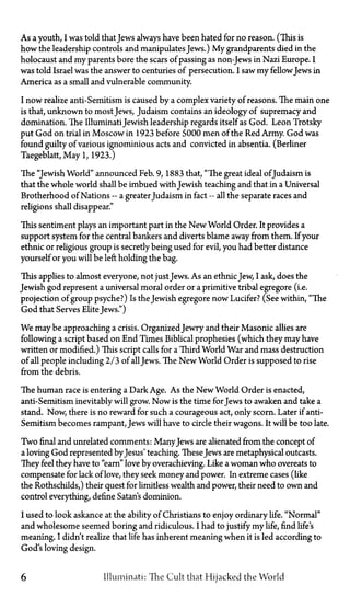 As a youth, I was told thatJews always have been hated for no reason. (This is
how the leadership controls and manipulates Jews.) My grandparents died in the
holocaust and my parents bore the scars of passing as non-Jews in Nazi Europe. I
was told Israel was the answer to centuries of persecution. I saw my fellowJews in
America as a small and vulnerable community.
I now realize anti-Semitism is caused by a complex variety of reasons. The main one
is that, unknown to most Jews, Judaism contains an ideology of supremacy and
domination. The IlluminatiJewish leadership regards itself as God. Leon Trotsky
put God on trial in Moscow in 1923 before 5000 men of the Red Army. God was
found guilty of various ignominious acts and convicted in absentia. (Berliner
Taegeblatt, May 1, 1923.)
The "Jewish World" announced Feb. 9, 1883 that, "The great ideal of Judaism is
that the whole world shall be imbued with Jewish teaching and that in a Universal
Brotherhood of Nations—a greaterJudaism in fact—all the separate races and
religions shall disappear."
This sentiment plays an important part in the New World Order. It provides a
support system for the central bankers and diverts blame away from them. If your
ethnic or religious group is secretly being used for evil, you had better distance
yourself or you will be left holding the bag.
This applies to almost everyone, not just Jews. As an ethnicJew, I ask, does the
Jewish god represent a universal moral order or a primitive tribal egregore (i.e.
projection of group psyche?) Is the Jewish egregore now Lucifer? (See within, "The
God that Serves Elite Jews")
We maybe approaching a crisis. OrganizedJewry and their Masonic allies are
following a script based on End Times Biblical prophesies (which they may have
written or modified.) This script calls for a Third World War and mass destruction
of all people including 2/3 of all Jews. The New World Order is supposed to rise
from the debris.
The human race is entering a Dark Age. As the New World Order is enacted,
anti-Semitism inevitably will grow. Now is the time for Jews to awaken and take a
stand. Now, there is no reward for such a courageous act, only scorn. Later if anti-
Semitism becomes rampant, Jews will have to circle their wagons. It will be too late.
Two final and unrelated comments: ManyJews are alienated from the concept of
a loving God represented by Jesus' teaching. TheseJews are metaphysical outcasts.
They feel they have to "earn" love by overachieving. Like a woman who overeats to
compensate for lack of love, they seek money and power. In extreme cases (like
the Rothschilds,) their quest for limitless wealth and power, their need to own and
control everything, define Satan's dominion.
I used to look askance at the ability of Christians to enjoy ordinary life. "Normal"
and wholesome seemed boring and ridiculous. I had to justify my life, find life's
meaning. I didn't realize that life has inherent meaning when it is led according to
God's loving design.
6 Illuminati: The Cult that Hijacked the World
 
