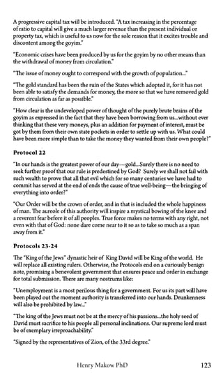 A progressive capital tax will be introduced. "A tax increasing in the percentage
of ratio to capital will give a much larger revenue than the present individual or
property tax, which is useful to us now for the sole reason that it excites trouble and
discontent among the goyim."
"Economic crises have been produced by us for the goyim by no other means than
the withdrawal of money from circulation."
"The issue of money ought to correspond with the growth of population..."
"The gold standard has been the ruin of the States which adopted it, for it has not
been able to satisfy the demands for money, the more so that we have removed gold
from circulation as far as possible."
"How clear is the undeveloped power of thought of the purely brute brains of the
goyim as expressed in the fact that they have been borrowing from us...without ever
thinking that these very moneys, plus an addition for payment of interest, must be
got by them from their own state pockets in order to settle up with us. What could
have been more simple than to take the money they wanted from their own people?"
Protocol 22
"In our hands is the greatest power of our day—gold...Surely there is no need to
seek further proof that our rule is predestined by God? Surely we shall not fail with
such wealth to prove that all that evil which for so many centuries we have had to
commit has served at the end of ends the cause of true well-being—the bringing of
everything into order?"
"Our Order will be the crown of order, and in that is included the whole happiness
of man. The aureole of this authority will inspire a mystical bowing of the knee and
a reverent fear before it of all peoples. True force makes no terms with any right, not
even with that of God: none dare come near to it so as to take so much as a span
away from it."
Protocols 23-24
The "King of the Jews" dynastic heir of King David will be King of the world. He
will replace all existing rulers. Otherwise, the Protocols end on a curiously benign
note, promising a benevolent government that ensures peace and order in exchange
for total submission. There are many nostrums like:
"Unemployment is a most perilous thing for a government. For us its part will have
been played out the moment authority is transferred into our hands. Drunkenness
will also be prohibited by law..."
"The king of the Jews must not be at the mercy of his passions... the holy seed of
David must sacrifice to his people all personal inclinations. Our supreme lord must
be of exemplary irreproachability."
"Signed by the representatives of Zion, of the 33rd degree."
Henry Makow P h D 123
 