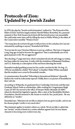 Protocols of Zion:
Updated by aJewish Zealot
In 1976, the plan for "Jewish world domination" outlined in "The Protocols of the
Elders of Zion" had been largely realized. Harold Wallace Rosenthal, 29, a personal
assistant to New York Senator JacobJavits felt thatJewish power was unassailable.
He could make some extra cash by telling the story to Walter White, Jr. the editor of
the Conservative monthly "Western Front."
"Too manyJews do not have the guts to tell you how we live and plan, but I am not
intimated by anything or anyone," Rosenthal told White.
"It is too late for your Christian followers to put up a defence. That time is long past.
Long, long ago we had to become the aggressors! That is undoubtedly one of our
great purposes in life. We are aggressors!"
This shocking 17-page interview, which contradicts the Jewish self-image as victims,
has been online for some time. It ranks with the revelations of Benjamin Freedman,
and C.G. Rakovsky as a description of the real forces directing the world.
Rosenthal needed gambling money but his candor cost him his life. On Aug. 12,
1976, he was killed in a foiled "PLO attack" in Istanbul. Walter White concluded
that the incident was a cover for Rosenthal's murder.
A commemorative Rosenthal "Fellowship in International Relations" discreetly
furthers the work he indiscreetly exposed. Oddly, there is no picture of Rosenthal on
their web site.
According to Wikipedia, he graduated from Cambridge University and Harvard
Graduate School, both on scholarships. After working for Congressman Hugh
Carey (D-NY) he moved to the office of Senator Walter Mondale (D-MN)
where he directed his legislative agenda. After a stint at the Rockefeller Brothers
Foundation, Harold returned to the Senate to work for Sen. Jacob Javits. He was
definitely an "insider."
Rosenthal says, "Most Jews do not like to admit it, but our god is Lucifer...and we are
his chosen people. Lucifer is very much alive."
This statement applies to modern culture as a whole. We do not like to admit that
our "secular" society is based on a cosmic rebellion against God. Its true Satanic
character is becoming more evident every day.
124 Illuminati: The Cult that Hijacked the World
 