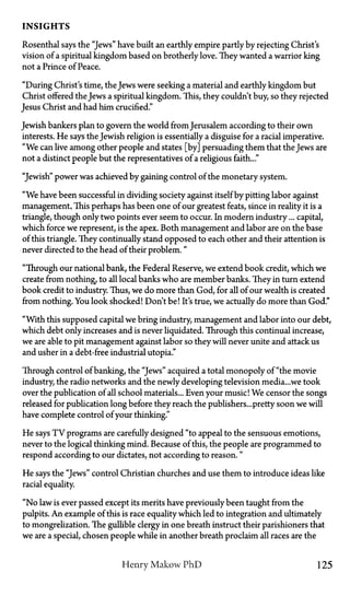 INSIGHTS
Rosenthal says the "Jews" have built an earthly empire partly by rejecting Christ's
vision of a spiritual kingdom based on brotherly love. They wanted a warrior king
not a Prince of Peace.
"During Christ's time, the Jews were seeking a material and earthly kingdom but
Christ offered the Jews a spiritual kingdom. This, they couldn't buy, so they rejected
Jesus Christ and had him crucified."
Jewish bankers plan to govern the world from Jerusalem according to their own
interests. He says the Jewish religion is essentially a disguise for a racial imperative.
"We can live among other people and states [by] persuading them that the Jews are
not a distinct people but the representatives of a religious faith..."
"Jewish" power was achieved by gaining control of the monetary system.
"We have been successful in dividing society against itself by pitting labor against
management, This perhaps has been one of our greatest feats, since in reality it is a
triangle, though only two points ever seem to occur. In modern industry... capital,
which force we represent, is the apex. Both management and labor are on the base
of this triangle. They continually stand opposed to each other and their attention is
never directed to the head of their problem."
"Through our national bank, the Federal Reserve, we extend book credit, which we
create from nothing, to all local banks who are member banks. They in turn extend
book credit to industry. Thus, we do more than God, for all of our wealth is created
from nothing. You look shocked! Don't be! It's true, we actually do more than God."
"With this supposed capital we bring industry, management and labor into our debt,
which debt only increases and is never liquidated. Through this continual increase,
we are able to pit management against labor so they will never unite and attack us
and usher in a debt-free industrial Utopia."
Through control of banking, the "Jews" acquired a total monopoly of "the movie
industry, the radio networks and the newly developing television media...we took
over the publication of all school materials... Even your music! We censor the songs
released for publication long before they reach the publishers...pretty soon we will
have complete control of your thinking."
He says T V programs are carefully designed "to appeal to the sensuous emotions,
never to the logical thinking mind. Because of this, the people are programmed to
respond according to our dictates, not according to reason. "
He says the "Jews" control Christian churches and use them to introduce ideas like
racial equality.
"No law is ever passed except its merits have previously been taught from the
pulpits. An example of this is race equality which led to integration and ultimately
to mongrelization. The gullible clergy in one breath instruct their parishioners that
we are a special, chosen people while in another breath proclaim all races are the
Henry Makow P h D 125
 
