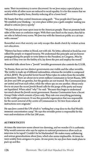 same. Their inconsistency is never discovered. So we Jews enjoy a special place in
society while all other races are reduced to racial equality. It is for this reason that we
authored the equality hoax, thereby reducing all to a lower level."
He boasts that they control Americans using guilt. "Your people don't have guts.
We establish your thinking—we even place within you a 'guilt complex' making you
afraid to criticizeJewry openly."
"WeJews have put issue upon issue to the American people. Then we promote both
sides of the issue as confusion reigns. With their eyes fixed on the issues, they fail to
see who is behind every scene. WeJews toy with the American public as a cat toys
with a mouse."
Rosenthal avers that society can only escape this death clutch by violent action
not education.
"History has been written in blood, not with ink. No letter, editorial or book has ever
rallied the people or stopped tyranny. We understand this principle and are forever
propagandizing the people to write letters to the President, to Congress...Woe be
unto us if they ever see the futility of it, lay down the pen and employ the sword."
Rosenthal talks about how a "Jewish" invisible government also controls the U.S.S.R.
"In Russia, there are two distinct governments one visible and the other invisible.
The visible is made up of different nationalities, whereas the invisible is composed
of A L L JEWS. The powerful Soviet Secret Police takes its orders from the invisible
government. There are about six to seven million Communist in Soviet Russia, 50%
areJews and 50% are gentiles, but the gentiles are not trusted. The Communist Jews
are united and trust each other, while the others spy on one another. About every
five to six years the secret Jewish Board calls for the purge of the party and many
are liquidated. When asked "why"? he said: "Because they begin to understand
too much about the Jewish secret government. Russian Communists have a Secret
Group Order which consists ofJews only. They rule over everything pertaining
to the visible government. It was this powerful organization that was responsible
for the secret removal of the centre of Communism to Tel Aviv from where all
instructions now originate."
He saysJews control the U N which is "nothing but a trap door to the Red World's
immense concentration camp." He says this invisible power is responsible for the
wars and revolutions of the last 200 years.
AUTHENTICITY
At times the interview seems almost too damning, and we wonder if it is authentic.
Why would someone who says he aspires to national prominence allow such an
interview to be taped? Couldn't he be blackmailed? He makes many unflattering
and untrue generalizations about Jews, which also seems implausible. At times he
veers widely from arrogance to panic. At one point, he saysJews have made plans to
pack up and flee.
126 Illuminati: The Cult that Hijacked the World
 