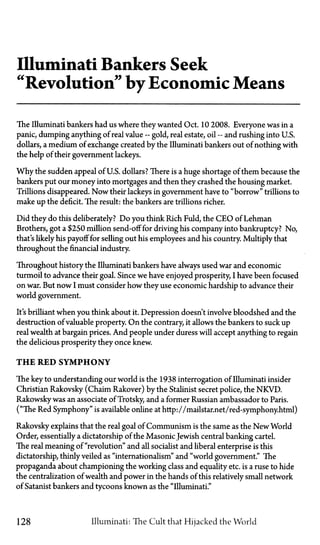 Illuminati Bankers Seek
"Revolution" by Economic Means
The Illuminati bankers had us where they wanted Oct. 10 2008. Everyone was in a
panic, dumping anything of real value—gold, real estate, oil—and rushing into U.S.
dollars, a medium of exchange created by the Illuminati bankers out of nothing with
the help of their government lackeys.
Why the sudden appeal of U.S. dollars? There is a huge shortage of them because the
bankers put our money into mortgages and then they crashed the housing market.
Trillions disappeared. Now their lackeys in government have to "borrow" trillions to
make up the deficit. The result: the bankers are trillions richer.
Did they do this deliberately? Do you think Rich Fuld, the CEO of Lehman
Brothers, got a $250 million send-off for driving his company into bankruptcy? No,
that's likely his payoff for selling out his employees and his country. Multiply that
throughout the financial industry.
Throughout history the Illuminati bankers have always used war and economic
turmoil to advance their goal. Since we have enjoyed prosperity, I have been focused
on war. But now I must consider how they use economic hardship to advance their
world government.
It's brilliant when you think about it. Depression doesn't involve bloodshed and the
destruction of valuable property. On the contrary, it allows the bankers to suck up
real wealth at bargain prices. And people under duress will accept anything to regain
the delicious prosperity they once knew.
T H E RED SYMPHONY
The key to understanding our world is the 1938 interrogation of Illuminati insider
Christian Rakovsky (Chaim Rakover) by the Stalinist secret police, the NKVD.
Rakowsky was an associate of Trotsky, and a former Russian ambassador to Paris.
("The Red Symphony" is available online at http://mailstar.net/red-symphony.html)
Rakovsky explains that the real goal of Communism is the same as the New World
Order, essentially a dictatorship of the MasonicJewish central banking cartel.
The real meaning of "revolution" and all socialist and liberal enterprise is this
dictatorship, thinly veiled as "internationalism" and "world government." The
propaganda about championing the working class and equality etc. is a ruse to hide
the centralization of wealth and power in the hands of this relatively small network
of Satanist bankers and tycoons known as the "Illuminati."
128 Illuminati: The Cult that Hijacked the World
 