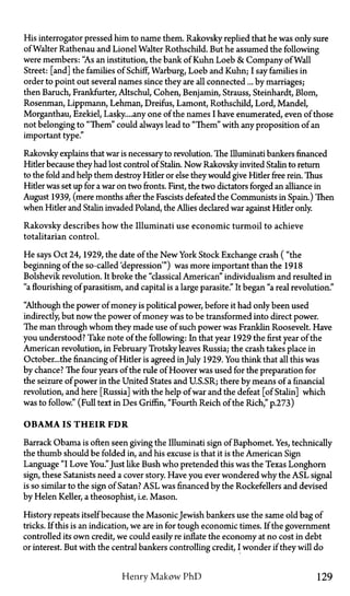 His interrogator pressed him to name them. Rakovsky replied that he was only sure
of Walter Rathenau and Lionel Walter Rothschild. But he assumed the following
were members: "As an institution, the bank of Kuhn Loeb & Company of Wall
Street: [and] the families of Scruff, Warburg, Loeb and Kuhn; I say families in
order to point out several names since they are all connected... by marriages;
then Baruch, Frankfurter, Altschul, Cohen, Benjamin, Strauss, Steinhardt, Blom,
Rosenman, Lippmann, Lehman, Dreifus, Lamont, Rothschild, Lord, Mandel,
Morganthau, Ezekiel, Lasky....any one of the names I have enumerated, even of those
not belonging to "Them" could always lead to "Them" with any proposition of an
important type."
Rakovsky explains that war is necessary to revolution. The Illuminati bankers financed
Hitler because they had lost control of Stalin. Now Rakovsky invited Stalin to return
to the fold and help them destroy Hider or else they would give Hitler free rein. Thus
Hitler was set up for a war on two fronts. First, the two dictators forged an alliance in
August 1939, (mere months after the Fascists defeated the Communists in Spain.) Then
when Hider and Stalin invaded Poland, the Allies declared war against Hider only.
Rakovsky describes how the Illuminati use economic turmoil to achieve
totalitarian control.
He says Oct 24, 1929, the date of the New York Stock Exchange crash ("the
beginning of the so-called 'depression'") was more important than the 1918
Bolshevik revolution. It broke the "classical American" individualism and resulted in
"a flourishing of parasitism, and capital is a large parasite." It began "a real revolution."
"Although the power of money is political power, before it had only been used
indirectly, but now the power of money was to be transformed into direct power.
The man through whom they made use of such power was Franklin Roosevelt. Have
you understood? Take note of the following: In that year 1929 the first year of the
American revolution, in February Trotsky leaves Russia; the crash takes place in
October...the financing of Hitler is agreed in July 1929. You think that all this was
by chance? The four years of the rule of Hoover was used for the preparation for
the seizure of power in the United States and U.S.SR; there by means of a financial
revolution, and here [Russia] with the help of war and the defeat [of Stalin] which
was to follow." (Full text in Des Griffin, "Fourth Reich of the Rich," p.273)
OBAMA IS THEIR FDR
Barrack Obama is often seen giving the Illuminati sign of Baphomet. Yes, technically
the thumb should be folded in, and his excuse is that it is the American Sign
Language "I Love You."Just like Bush who pretended this was the Texas Longhorn
sign, these Satanists need a cover story. Have you ever wondered why the ASL signal
is so similar to the sign of Satan? ASL was financed by the Rockefellers and devised
by Helen Keller, a theosophist, i.e. Mason.
History repeats itself because the MasonicJewish bankers use the same old bag of
tricks. If this is an indication, we are in for tough economic times. If the government
controlled its own credit, we could easily re inflate the economy at no cost in debt
or interest. But with the central bankers controlling credit, I wonder if they will do
Henry Makow P h D 129
 