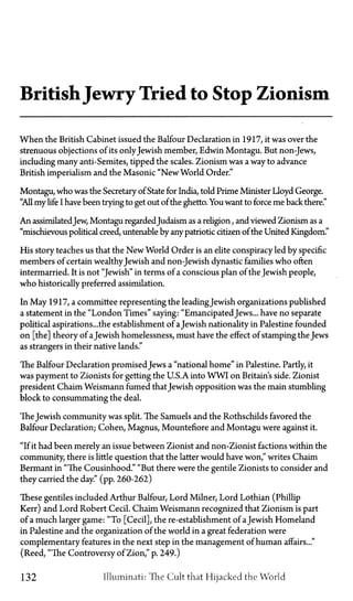 BritishJewry Tried to Stop Zionism
When the British Cabinet issued the Balfour Declaration in 1917, it was over the
strenuous objections of its onlyJewish member, Edwin Montagu. But non-Jews,
including many anti-Semites, tipped the scales. Zionism was a way to advance
British imperialism and the Masonic "New World Order."
Montagu, who was the Secretary of State for India, told Prime Minister Lloyd George.
"All my life I have been trying to get out of the ghetto. You want to force me back there."
An assimilatedJew, Montagu regarded Judaism as a religion, and viewed Zionism as a
"mischievous political creed, untenable by any patriotic citizen of the United Kingdom."
His story teaches us that the New World Order is an elite conspiracy led by specific
members of certain wealthyJewish and non-Jewish dynastic families who often
intermarried. It is not "Jewish" in terms of a conscious plan of the Jewish people,
who historically preferred assimilation.
In May 1917, a committee representing the leading Jewish organizations published
a statement in the "London Times" saying: "Emancipated Jews... have no separate
political aspirations...the establishment of aJewish nationality in Palestine founded
on [the] theory of aJewish homelessness, must have the effect of stamping the Jews
as strangers in their native lands."
The Balfour Declaration promisedJews a "national home" in Palestine. Partly, it
was payment to Zionists for getting the U.S.A. into WWI on Britain's side. Zionist
president Chaim Weismann fumed thatJewish opposition was the main stumbling
block to consummating the deal.
The Jewish community was split. The Samuels and the Rothschilds favored the
Balfour Declaration; Cohen, Magnus, Mountefiore and Montagu were against it.
"If it had been merely an issue between Zionist and non-Zionist factions within the
community, there is little question that the latter would have won," writes Chaim
Bermant in "The Cousinhood." "But there were the gentile Zionists to consider and
they carried the day." (pp. 260-262)
These gentiles included Arthur Balfour, Lord Milner, Lord Lothian (Phillip
Kerr) and Lord Robert Cecil. Chaim Weismann recognized that Zionism is part
of a much larger game: "To [Cecil], the re-establishment of aJewish Homeland
in Palestine and the organization of the world in a great federation were
complementary features in the next step in the management of human affairs..."
(Reed, "The Controversy of Zion," p. 249.)
132 llluminati: The Cult that Hijacked the World
 