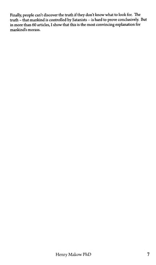 Finally, people can't discover the truth if they don't know what to look for. The
truth—that mankind is controlled by Satanists—is hard to prove conclusively. But
in more than 60 articles, I show that this is the most convincing explanation for
mankind's morass.
Henry Makow PhD 7
 
