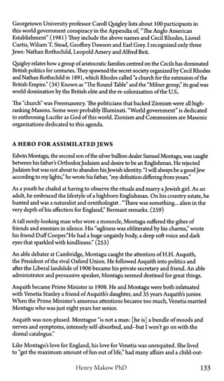 Georgetown University professor Caroll Quigley lists about 100 participants in
this world government conspiracy in the Appendix of, "The Anglo American
Establishment" (1981) They include the above names and Cecil Rhodes, Lionel
Curtis, Wiliam T. Stead, Geoffrey Dawson and Earl Grey. I recognized only three
Jews: Nathan Rothschild, Leopold Amery and Alfred Beit.
Quigley relates how a group of aristocratic families centred on the Cecils has dominated
British politics for centuries. They spawned the secret society organized by Cecil Rhodes
and Nathan Rothschild in 1891, which Rhodes called "a church for the extension of the
British Empire." (34) Known as "The Round Table" and the "Milner group," its goal was
world domination by the British elite and the re-colonization of the U.S..
The "church" was Freemasonry. The politicians that backed Zionism were all high-
ranking Masons. Some were probably Illuminati. "World government" is dedicated
to enthroning Lucifer as God of this world. Zionism and Communism are Masonic
organizations dedicated to this agenda.
A HERO FOR ASSIMILATED JEWS
Edwin Montagu, the second son of the silver bullion dealer Samuel Montagu, was caught
between his father's OrthodoxJudaism and desire to be an Englishman. He rejected
Judaism but was not about to abandon hisJewish identity. "I will always be a goodJew
according to my lights," he wrote his father, "my definition differing from yours."
As a youth he chafed at having to observe the rituals and marry aJewish girl. As an
adult, he embraced the lifestyle of a highborn Englishman. On his country estate, he
hunted and was a naturalist and ornithologist. "There was something... alien in the
very depth of his affection for England," Bermant remarks. (259)
A tall nerdy-looking man who wore a monocle, Montagu suffered the gibes of
friends and enemies in silence. His "ugliness was obliterated by his charms," wrote
his friend Duff Cooper."He had a huge ungainly body, a deep soft voice and dark
eyes that sparkled with kindliness." (253)
An able debater at Cambridge, Montagu caught the attention of H.H. Asquith,
the President of the rival Oxford Union. He followed Asquith into politics and
after the Liberal landslide of 1906 became his private secretary and friend. An able
administrator and persuasive speaker, Montagu seemed destined for great things.
Asquith became Prime Minister in 1908. He and Montagu were both infatuated
with Venetia Stanley a friend of Asquith's daughter, and 35 years Asquith's junior.
When the Prime Minister's amorous attentions became too much, Venetia married
Montagu who was just eight years her senior.
Asquith was non-plused. Montague "is not a man: [he is] a bundle of moods and
nerves and symptoms, intensely self-absorbed, and—but I won't go on with the
dismal catalogue."
Like Montagu's love for England, his love for Venetia was unrequited. She lived
to "get the maximum amount of fun out of life," had many affairs and a child-out-
Henry Makow P h D 133
 