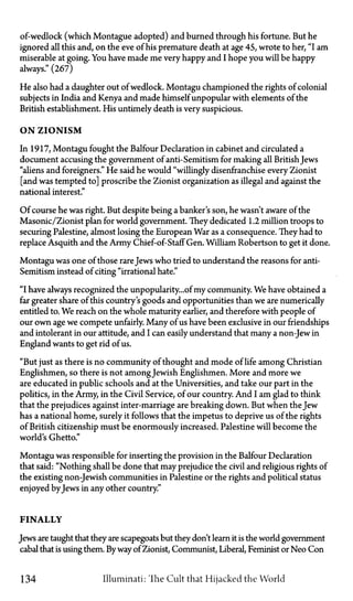 of-wedlock (which Montague adopted) and burned through his fortune. But he
ignored all this and, on the eve of his premature death at age 45, wrote to her, "I am
miserable at going. You have made me very happy and I hope you will be happy
always." (267)
He also had a daughter out of wedlock. Montagu championed the rights of colonial
subjects in India and Kenya and made himself unpopular with elements of the
British establishment. His untimely death is very suspicious.
ON ZIONISM
In 1917, Montagu fought the Balfour Declaration in cabinet and circulated a
document accusing the government of anti-Semitism for making all British Jews
"aliens and foreigners." He said he would "willingly disenfranchise every Zionist
[and was tempted to] proscribe the Zionist organization as illegal and against the
national interest."
Of course he was right. But despite being a banker's son, he wasn't aware of the
Masonic/Zionist plan for world government. They dedicated 1.2 million troops to
securing Palestine, almost losing the European War as a consequence. They had to
replace Asquith and the Army Chief-of-Staff Gen. William Robertson to get it done.
Montagu was one of those rareJews who tried to understand the reasons for anti-
Semitism instead of citing "irrational hate."
"I have always recognized theunpopularity...of my community. We have obtained a
far greater share of this country's goods and opportunities than we are numerically
entitled to. We reach on the whole maturity earlier, and therefore with people of
our own age we compete unfairly. Many of us have been exclusive in our friendships
and intolerant in our attitude, and I can easily understand that many a non-Jew in
England wants to get rid of us.
"But just as there is no community of thought and mode of life among Christian
Englishmen, so there is not amongJewish Englishmen. More and more we
are educated in public schools and at the Universities, and take our part in the
politics, in the Army, in the Civil Service, of our country. And I am glad to think
that the prejudices against inter-marriage are breaking down. But when the Jew
has a national home, surely it follows that the impetus to deprive us of the rights
of British citizenship must be enormously increased. Palestine will become the
world's Ghetto."
Montagu was responsible for inserting the provision in the Balfour Declaration
that said: "Nothing shall be done that may prejudice the civil and religious rights of
the existing non-Jewish communities in Palestine or the rights and political status
enjoyed by Jews in any other country."
FINALLY
Jews are taught that they are scapegoats but they don't learn it is the world government
cabal that is using them. Byway of Zionist, Communist, Liberal, Feminist or Neo Con
134 Illuminati: The Cult that Hijacked the World
 