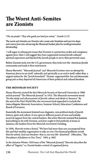 The Worst Anti-Semites
are Zionists
"Oh, my people! They who guide you leadyou astray." (Isaiah 3:12)
The worst anti-Semites are Zionists who create anti-Semitism and use it to dupe
and coerceJews into advancing the Illuminati banker plan for world government
dictatorship.
I will argue in subsequent essays that Zionism is a protection racket and conspiracy
againstJews. Here I will suggest they have suppressed normal Jewish cultural/
spiritual expression and hijacked the Jewish people to serve their perverted cause.
Before Zionists took over the U.S. government, they took over the American Jewish
community and made it their instrument.
Henry Hurwitz's "Menorah Journal" and Menorah Societies were an attempt by
AmericanJewry to see itself culturally and spiritually as an end in itself, rather than a
support system for the "Jewish homeland." Zionists suppressed this free and democratic
group just as they deprived all Americans of their political and cultural freedom.
T H E M E N O R A H SOCIETY
Henry Hurwitz started the first Menorah Society at Harvard University in 1906
and its journal "The Menorah Journal" in 1915. The Menorah movement stood
"for the study and advancement of Jewish culture and ideals in America." By
the end of the First World War, the movement had expanded to include the
Intercollegiate Menorah Association, Summer School, Education Conference and
Board of Lecturers.
Essentially the movement fostered non-dogmatic, non-political study of Jewish
history, spirit and culture. It was open to different points of view and initially
received support from the central bankers. But when Hurwitz insisted that Judaism
had nothing to do with Zionism, and Jews ought to feel perfectly at home in
America, the bankers froze the Menorah movement's funding.
In 1958, Hurwitz wrote a friend, "We have had more than one coy proposal from
this and that wealthy organization to take us over. Our financial problems would
then be solved. And our freedom—that is, our true life-dissolved." (Menuhin, "The
Decadence of Judaism in Our Time," 1965. p. 366)
In the Autumn-Winter 1959 issue of the "Menorah Journal," Hurwitz describes the
effect of "bigotry" i.e. Zionist banker control of organized Jewry.
136 Illuminati: The Cult that Hijacked the World
 