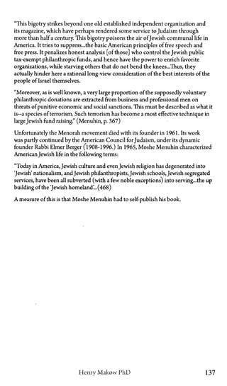 "This bigotry strikes beyond one old established independent organization and
its magazine, which have perhaps rendered some service to Judaism through
more than half a century. This bigotry poisons the air ofJewish communal life in
America. It tries to suppress...the basic American principles of free speech and
free press. It penalizes honest analysis [of those] who control the Jewish public
tax-exempt philanthropic funds, and hence have the power to enrich favorite
organizations, while starving others that do not bend the knees...Thus, they
actually hinder here a rational long-view consideration of the best interests of the
people of Israel themselves.
"Moreover, as is well known, a very large proportion of the supposedly voluntary
philanthropic donations are extracted from business and professional men on
threats of punitive economic and social sanctions. This must be described as what it
is—a species of terrorism. Such terrorism has become a most effective technique in
largeJewish fund raising." (Menuhin, p. 367)
Unfortunately the Menorah movement died with its founder in 1961. Its work
was partly continued by the American Council for Judaism, under its dynamic
founder Rabbi Elmer Berger (1908-1996.) In 1965, Moshe Menuhin characterized
AmericanJewish life in the following terms:
"Today in America, Jewish culture and evenJewish religion has degenerated into
'Jewish' nationalism, andJewish philanthropists, Jewish schools, Jewish segregated
services, have been all subverted (with a few noble exceptions) into serving...the up
building of the 'Jewish homeland'...(468)
A measure of this is that Moshe Menuhin had to self-publish his book.
Henry Makow P h D 137
 