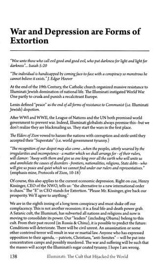 War and Depression are Forms of
Extortion
"Woe unto those who call evil good and good evil, who put darknessfor light and light for
darkness"... Isaiah 5:20
"The individual is handicapped by comingface-to-face with a conspiracy so monstrous he
cannot believe it exists."J. Edgar Hoover
At the end of the 19th Century, the Catholic church organized massive resistance to
IlluminatiJewish domination of national life. The Illuminati instigated World War
One partly to crush and punish a recalcitrant Europe.
Lenin defined "peace" as the end ofallforms ofresistance to Communist (i.e. Illuminati
Jewish) despotism.
After WWI and WWII, the League of Nations and the U N both promised world
government to prevent war. Indeed, Illuminati globalists always promise this—but we
don't realize they are blackmailing us. They start the wars in the first place.
The Elders ofZion vowed to harass the nations with corruption and strife until they
accepted their "Superstate" (i.e. world government tyranny.)
"The recognition ofour despot may also come ...when the peoples, utterly wearied by the
irregularities and incompetence—a matter which we shall arrangefor—oftheir rulers,
will clamor: "Away with them and give us one king over all the earth who will unite us
and annihilate the causes ofdisorders—frontiers, nationalities, religions, State debts—wh
will give us peace and quiet which we cannotfind under our rulers and representatives."
(emphasis mine, Protocols of Zion, 10-18)
Of course, this also applies to the current economic depression. Right on cue, Henry
Kissinger, CEO of the NWO, tells us: "the alternative to a new international order
is chaos." The "E" in CEO stands for Extortion. "Please Mr. Kissinger, give back our
prosperity. We'll agree to anything."
We are in the eighth inning of a long term conspiracy and must shake off our
complacency. This is not another recession; it is a final life-and-death power grab.
A Satanic cult, the Illuminati, has subverted all nations and religions and now is
moving to consolidate its power. Our "leaders" (including Obama) belong to this
cult. From their past record (in Russia & China), it is possible to predict the future:
Conditions will deteriorate. There will be civil unrest. An assassination or some
other contrived terror will result in war or martial law. Anyone who has expressed
opposition to their agenda,—patriots, Christians, "anti-Semites"—will be put into
concentration camps and possibly murdered. The war and suffering will be such that
the masses will accept the Illuminati's sugar coated tyranny. I hope I am wrong.
138 Illuminati: The Cult that Hijacked the World
 