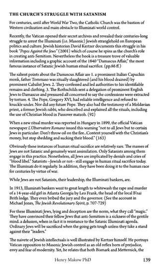 T H E CHURCH'S STRUGGLE WITH SATANISM
For centuries, until after World War Two, the Catholic Church was the bastion of
Western civilization and main obstacle to Illuminati world control.
Recently, the Vatican opened their secret archives and revealed their centuries-long
struggle to arrest the Illuminati (i.e. Masonic) Jewish stranglehold on European
politics and culture.Jewish historian David Kertzer documents this struggle in his
book "Popes Against the Jews" (2001) which of course he spins as the church's role
in creating anti-Semitism. Nevertheless the book is a treasure trove of valuable
information including a graphic account of the 1840 "Damascus Affair," the most
famous instance of SatanicJewish human ritual sacrifice, (pp.86 ff.)
The salient points about the Damascus Affair are 1. a prominent Italian Capuchin
monk, father Tommaso was ritually slaughtered (and his blood drained) by
prominent CabalistJews. 2. They confessed and led authorities to his identifiable
remains and clothing. 3. The Rothschilds sent a delegation of prominent English
Jews to Damascus and pressured all concerned to say the confessions were extracted
by torture. 4. The Pope, Gregory XVI, had reliable intelligence and refused to
knuckle under. Nor did any future Pope. They also had the testimony of a Moldavian
priest, a former Jewish rabbi, who described and explained all the rituals, including
the use of Christian blood in Passover matzoh. (92)
When a new ritual murder was reported in Hungary in 1899, the official Vatican
newspaper L'Observatore Romano issued this warning "not to allJews but to certain
Jews in particular: Don't throw oil on the fire...Content yourself with the Christian's
money, but stop shedding and sucking their blood." (163)
Obviously these instances of human ritual sacrifice are relatively rare. The masses of
Jews are not Satanic and genuinely want assimilation. Only Satanists among them
engage in this practice. Nonetheless, allJews are implicated by denials and cries of
"blood libel." Satanists—Jewish or not—still engage in human ritual sacrifice today.
The Illuminati do it regularly. In addition, they have been doing it to the human race
for centuries by virtue of war.
WhileJews are not Satanists, their leadership, the Illuminati bankers, are.
In 1913, Illuminati bankers went to great length to whitewash the rape and murder
of a 14-year-old girl in Atlanta Georgia by Leo Frank, the head of the local B'nai
Brith lodge. They even bribed the jury and the governor. (See the account in
MichaelJones, The Jewish Revolutionary Spirit, p. 707-729)
For these IlluminatiJews, lying and deception are the norm, what they call "magic."
They have convinced their fellowJews that anti-Semitism is a sickness of the gentile
mind, a delusion, when in fact it is resistance to the Satanic Illuminati agenda.
OrdinaryJews will be sacrificed when the going gets tough unless they take a stand
against their "leaders."
The naivete ofJewish intellectuals is well illustrated by Kertzer himself. He portrays
Vatican opposition to MasonicJewish control as an old reflex born of prejudice,
envy and fear of modernity. Yet, he relates that both Bismark and Metternick, the
Henry Makow P h D 139
 