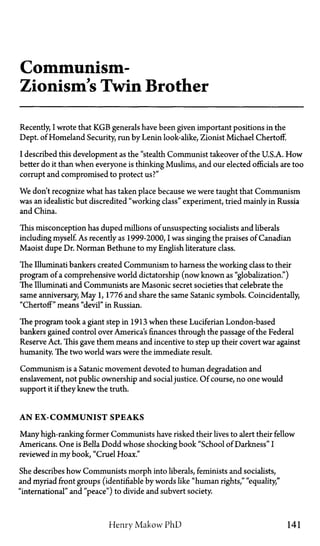 Communism—
Zionisms Twin Brother
Recently, I wrote that KGB generals have been given important positions in the
Dept. of Homeland Security, run by Lenin look-alike, Zionist Michael Chertoff.
I described this development as the "stealth Communist takeover of the U.S.A. How
better do it than when everyone is thinking Muslims, and our elected officials are too
corrupt and compromised to protect us?"
We don't recognize what has taken place because we were taught that Communism
was an idealistic but discredited "working class" experiment, tried mainly in Russia
and China.
This misconception has duped millions of unsuspecting socialists and liberals
including myself. As recently as 1999-2000, I was singing the praises of Canadian
Maoist dupe Dr. Norman Bethune to my English literature class.
The Illuminati bankers created Communism to harness the working class to their
program of a comprehensive world dictatorship (now known as "globalization.")
The Illuminati and Communists are Masonic secret societies that celebrate the
same anniversary, May 1, 1776 and share the same Satanic symbols. Coincidentally,
"Chertoff" means "devil" in Russian.
The program took a giant step in 1913 when these Luciferian London-based
bankers gained control over America's finances through the passage of the Federal
Reserve Act. This gave them means and incentive to step up their covert war against
humanity. The two world wars were the immediate result.
Communism is a Satanic movement devoted to human degradation and
enslavement, not public ownership and socialjustice. Of course, no one would
support it if they knew the truth.
A N EX-COMMUNIST SPEAKS
Many high-ranking former Communists have risked their lives to alert their fellow
Americans. One is Bella Dodd whose shocking book "School of Darkness" I
reviewed in my book, "Cruel Hoax."
She describes how Communists morph into liberals, feminists and socialists,
and myriad front groups (identifiable by words like "human rights," "equality,"
"international" and "peace") to divide and subvert society.
Henry Makow PhD 141
 