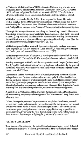 In "Return to My Father's House"(1972), Maurice Malkin, aJew, provides more
revelations. He was a leader of the American Communist Party (CPU.S.A.) in the
1920's and 30's, and part of the Soviet secret service (GPU). When he left the
CPU.S.A., he testified before Congress and suffered a stabbing attack as a result.
Malkin had been involved in the Bolshevik underground in Russia. His older
brother Joseph, a devoted Marxist who was later killed by Stalin, taught him that by
overthrowing the Czar, workers could "eliminate all injustices and create a heaven on
earth." All problems were due to the "class war." The dogma for the dupes went like this:
"The capitalist bourgeoisie owned everything yet the working class did all the work.
The mission of the working class was to take through violence what rightly belonged
to them... [Only Marxism] could relieve the human race of brutality, discrimination
[i.e. anti-Semitism] and injustice, of hunger, poverty and the drudgery that filled the
lives of ordinary working people everywhere." (27-29)
Malkin immigrated to New York with this ersatz religion of a workers' heaven on
earth ringing in his ears. Lev Bronstein (Leon Trotsky), a close family friend taught
him "bullets, not ballots would liberate the workers." (50)
His brother Joseph was one of the 150-175 mostlyJewish radicals who left for Russia
with Trotsky in 1917 aboard the S.S. Christiansfjord, financed by banker Jacob Schiff.
The ship was stopped in Halifax and the occupants interned. Despite (or because of)
Trotsky's public declaration that they "were going home to Russia to dig the grave of
capitalism," Woodrow Wilson intervened on their behalf. Rothschild agent Edward
House controlled Wilson.
Communism and the New World Order is basically monopoly capitalism taken to
its logical outcome. Government is the ultimate monopoly. The Illuminati bankers
despise capitalism because it involves competition and market forces. It allows other
people the opportunity to prosper and be independent. Monopoly or state capitalism
allows the bankers to own everything and everyone. Of course, this is disguised as "public
ownership" but they control the government, its wealth and its security apparatus.
A quote from a 1924 edition of the American Banker's Association Digest sums up
what is currently happening under the guise of the "war on terror." Keep this in mind
when you vote.
"When, through the process of law, the common people lose their homes, they will
become more docile and more easily governed through the strong arm of government
applied by a central power of wealth under leading financiers. These truths are well
known among our principal men who are now engaged in forming imperialism to
govern the world. By dividing the voter through the political party system, we can get
them to expend their energies in fighting for questions of no importance."
"ELITE" SUBVERSION
Thus, for most of the last century the United States has tolerated a party openly dedicated
to the violent overthrow of the U.S. government and the enslavement of its people.
142 Illuminati: The Cult that Hijacked the World
 