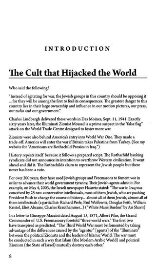 I N T R O D U C T I O N
The Cult that Hijacked the World
Who said the following?
"Instead of agitating for war, the Jewish groups in this country should be opposing it
... for they will be among the first to feel its consequences. The greatest danger to this
country lies in their large ownership and influence in our motion pictures, our press,
our radio and our government."
Charles Lindbergh delivered these words in Des Moines, Sept. 11, 1941. Exactly
sixty years later, the Illuminati Zionist Mossad is a prime suspect in the "false flag"
attack on the World Trade Centre designed to foster more war.
Zionists were also behind America's entry into World War One. They made a
trade-off. America will enter the war if Britain takes Palestine from Turkey. (See my
website for "Americans are Rothschild Proxies in Iraq")
History repeats itself because it follows a prepared script. The Rothschild banking
syndicate did not announce its intention to overthrow Western civilization. It went
ahead and did it. The Rothschilds claim to represent the Jewish people but there
never has been a vote.
For over 200 years, they have usedJewish groups and Freemasons to foment war in
order to advance their world government tyranny. TheirJewish agents admit it. For
example, on May 4,2003, the Israeli newspaper Ha'aretz stated: "The war in Iraq was
conceived by 25 neo-conservative intellectuals, most of them Jewish, who are pushing
President Bush to change the course of history... almost all of them Jewish, almost all of
them intellectuals (a partial list: Richard Perle, Paul Wolfowitz, Douglas Feith, William
Kristol, Eliot Abrams, Charles Krauthammer...) ("White Man's Burden" by Ari Shavit)
In a letter to Giuseppe Mazzini dated August 15, 1871, Albert Pike, the Grand
Commander of U.S. Freemasonry foretold "three world wars." The first two
have transpired as predicted. "The Third World War must be fomented by taking
advantage of the differences caused by the "agentur" [agents] of the "Illuminati"
between the political Zionists and the leaders of Islamic World. The war must
be conducted in such a way that Islam (the Moslem Arabic World) and political
Zionism (the State of Israel) mutually destroy each other."
8
 