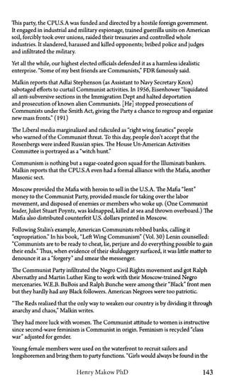 This party, the CPU.S.A. was funded and directed by a hostile foreign government.
It engaged in industrial and military espionage, trained guerrilla units on American
soil, forcibly took over unions, raided their treasuries and controlled whole
industries. It slandered, harassed and killed opponents; bribed police and judges
and infiltrated the military.
Yet all the while, our highest elected officials defended it as a harmless idealistic
enterprise. "Some of my best friends are Communists," FDR famously said.
Malkin reports that Adlai Stephenson (as Assistant to Navy Secretary Knox)
sabotaged efforts to curtail Communist activities. In 1956, Eisenhower "liquidated
all anti-subversive sections in the Immigration Dept and halted deportation
and prosecution of known alien Communists. [He] stopped prosecutions of
Communists under the Smith Act, giving the Party a chance to regroup and organize
new mass fronts." (191)
The Liberal media marginalized and ridiculed as "right wing fanatics" people
who warned of the Communist threat. To this day, people don't accept that the
Rosenbergs were indeed Russian spies. The House Un-American Activities
Committee is portrayed as a "witch hunt."
Communism is nothing but a sugar-coated goon squad for the Illuminati bankers.
Malkin reports that the CPU.S.A. even had a formal alliance with the Mafia, another
Masonic sect.
Moscow provided the Mafia with heroin to sell in the U.S.A. The Mafia "lent"
money to the Communist Party, provided muscle for taking over the labor
movement, and disposed of enemies or members who woke up. (One Communist
leader, Juliet Stuart Poyntz, was kidnapped, killed at sea and thrown overboard.) The
Mafia also distributed counterfeit U.S. dollars printed in Moscow.
Following Stalin's example, American Communists robbed banks, calling it
"expropriation." In his book, "Left Wing Communism" (Vol. 30) Lenin counselled:
"Communists are to be ready to cheat, lie, perjure and do everything possible to gain
their ends." Thus, when evidence of their skulduggery surfaced, it was little matter to
denounce it as a "forgery" and smear the messenger.
The Communist Party infiltrated the Negro Civil Rights movement and got Ralph
Abernathy and Martin Luther King to work with their Moscow-trained Negro
mercenaries. W.E.B. BuBois and Ralph Bunche were among their "Black" front men
but they hardly had any Black followers. American Negroes were too patriotic.
"The Reds realized that the only way to weaken our country is by dividing it through
anarchy and chaos," Malkin writes.
They had more luck with women. The Communist attitude to women is instructive
since second-wave feminism is Communist in origin. Feminism is recycled "class
war" adjusted for gender.
Young female members were used on the waterfront to recruit sailors and
longshoremen and bring them to party functions. "Girls would always be found in the
Henry Makow PhD 143
 