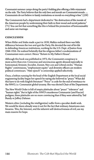 Communist summer camps doing the party's bidding plus offering a little enjoyment
on the side. The Party believes that the only laws and morals are Communist morals
Communists do not believe in family institutions or morals so everything isfree."(239)
The Communists had a department dedicated to "the destruction of the morale of
the American people by undermining their faith in their moral and social patterns."
(71) You can bet that something like this is behind the promotion of homosexuality
and same-sex marriage.
CONCLUSION
When Hitler and Stalin made a pact in 1939, Malkin realized there was little
difference between the two and quit the Party. He devoted the rest of his life
to defending American institutions, working for the U.S. Dept. ofJustice from
1948-1956. He realized belatedly that his religious father's condemnations of
Communism were correct. Hence "Return to My Father's House".
Although this book was published in 1972, the Communist conspiracy is
more active than ever. Conscious and unconscious agents abound especially in
homosexual, feminist, Socialist, Zionist, Neo-con and Liberal circles. "Human
Rights" commissions, "employment equity" and diversity officers are modern
political commissars. "Hate speech" is censorship applied selectively.
Once, a lesbian running for the head of the English Department at the local social
engineering facility began her speech by saying she believed in "peace." What did
this have to do with English literature? "Peace" is code for the end of resistance to
the NWO, i.e. Communist global tyranny. She was elected Chair of the Department.
The New World Order is full of empty platitudes about "peace" "tolerance" and
"human rights." But in light of the NWO's murderous Communist (and Fascist)
pedigree, these platitudes are no more convincing than if they were uttered by Ted
Bundy orJeffrey Dahmer.
Western elites (including the intelligentsia) suffer from a peculiar death wish.
We would be slaves already were it not for the fact that ordinary Americans own
firearms. This, the Internet, and the inherent self-destructiveness of evil, are my
main reasons for hope.
144 Illuminati: The Cult that Hijacked the World
 