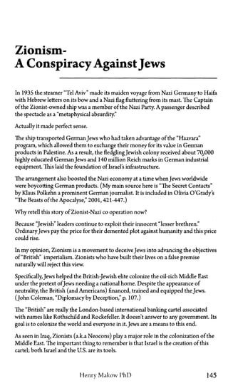 Zionism—
A ConspiracyAgainstJews
In 1935 the steamer "Tel Aviv" made its maiden voyage from Nazi Germany to Haifa
with Hebrew letters on its bow and a Nazi flag fluttering from its mast. The Captain
of the Zionist-owned ship was a member of the Nazi Party. A passenger described
the spectacle as a "metaphysical absurdity."
Actually it made perfect sense.
The ship transported GermanJews who had taken advantage of the "Haavara"
program, which allowed them to exchange their money for its value in German
products in Palestine. As a result, the fledgling Jewish colony received about 70,000
highly educated GermanJews and 140 million Reich marks in German industrial
equipment. This laid the foundation of Israel's infrastructure.
The arrangement also boosted the Nazi economy at a time when Jews worldwide
were boycotting German products. (My main source here is "The Secret Contacts"
by Klaus Polkehn a prominent German journalist. It is included in Olivia O'Grady's
"The Beasts of the Apocalyse," 2001, 421-447.)
Why retell this story of Zionist-Nazi co operation now?
Because "Jewish" leaders continue to exploit their innocent "lesser brethren."
OrdinaryJews pay the price for their demented plot against humanity and this price
could rise.
In my opinion, Zionism is a movement to deceive Jews into advancing the objectives
of "British" imperialism. Zionists who have built their lives on a false premise
naturally will reject this view.
Specifically, Jews helped the British-Jewish elite colonize the oil-rich Middle East
under the pretext ofJews needing a national home. Despite the appearance of
neutrality, the British (and Americans) financed, trained and equipped the Jews.
(John Coleman, "Diplomacy by Deception," p. 107.)
The "British" are really the London-based international banking cartel associated
with names like Rothschild and Rockefeller. It doesn't answer to any government. Its
goal is to colonize the world and everyone in it. Jews are a means to this end.
As seen in Iraq, Zionists (a.k.a Neocons) play a major role in the colonization of the
Middle East. The important thing to remember is that Israel is the creation of this
cartel; both Israel and the U.S. are its tools.
Henry Makow PhD 145
 