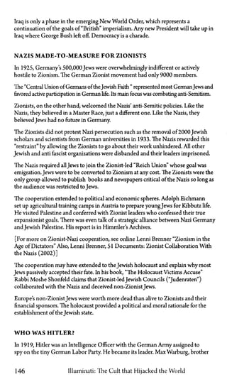 Iraq is only a phase in the emerging New World Order, which represents a
continuation of the goals of "British" imperialism. Any new President will take up in
Iraq where George Bush left off. Democracy is a charade.
NAZIS MADE-TO-MEASURE FOR ZIONISTS
In 1925, Germany's 500,000 Jews were overwhelmingly indifferent or actively
hostile to Zionism. The German Zionist movement had only 9000 members.
The "Central Union of Germans of theJewish Faith " represented most GermanJews and
favored active participation in German life. Its main focus was combating anti-Semitism.
Zionists, on the other hand, welcomed the Nazis' anti-Semitic policies. Like the
Nazis, they believed in a Master Race, just a different one. Like the Nazis, they
believedJews had no future in Germany.
The Zionists did not protest Nazi persecution such as the removal of2000 Jewish
scholars and scientists from German universities in 1933. The Nazis rewarded this
"restraint" by allowing the Zionists to go about their work unhindered. All other
Jewish and anti fascist organizations were disbanded and their leaders imprisoned.
The Nazis required allJews to join the Zionist-led "Reich Union" whose goal was
emigration. Jews were to be converted to Zionism at any cost. The Zionists were the
only group allowed to publish books and newspapers critical of the Nazis so long as
the audience was restricted to Jews.
The cooperation extended to political and economic spheres. Adolph Eichmann
set up agricultural training camps in Austria to prepare youngJews for Kibbutz life.
He visited Palestine and conferred with Zionist leaders who confessed their true
expansionist goals. There was even talk of a strategic alliance between Nazi Germany
andJewish Palestine. His report is in Himmler's Archives.
[For more on Zionist-Nazi cooperation, see online Lenni Brenner "Zionism in the
Age of Dictators" Also, Lenni Brenner, 51 Documents: Zionist Collaboration With
the Nazis (2002)]
The cooperation may have extended to the Jewish holocaust and explain why most
Jews passively accepted their fate. In his book, "The Holocaust Victims Accuse"
Rabbi Moshe Shonfeld claims that Zionist-ledJewish Councils ("Judenraten")
collaborated with the Nazis and deceived non-Zionist Jews.
Europe's non-Zionist Jews were worth more dead than alive to Zionists and their
financial sponsors. The holocaust provided a political and moral rationale for the
establishment of the Jewish state.
W H O WAS HITLER?
In 1919, Hitler was an Intelligence Officer with the German Army assigned to
spy on the tiny German Labor Party. He became its leader. Max Warburg, brother
146 Illuminati: The Cult that Hijacked the World
 