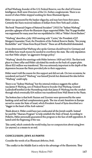 of Paul Warburg, founder of the U.S. Federal Reserve, was the chief of German
Intelligence. Both were Directors of the I.G. Farben conglomerate. There is no
record of when Hitler stopped working for these Illuminati figures.
Hitler was sponsored by the banker oligarchy, and may have been their pawn.
Certainly the Nazis received millions of dollars from New York and London.
The book "Financial Origins of National Socialism" (1933) by "SydneyWarburg"
provides a glimpse of how the Illuminist clique supported Hider. This 70-page booklet
was suppressed for many years but was republished in 1983 as "Hitler's Secret Backers."
"Warburg" describes aJuly 1929 meeting with "Carter," the President ofJ.P.
Morgan's Guarantee Trust, the Presidents of the Federal Reserve Banks, "the young
Rockefeller" and "Glean from Royal Dutch." These are all Rothschild dominated.
It was determined that Warburg who spoke German should travel to Germany and
ask Hitler how much money he needed to overthrow the state. The only stipulation
was that Hitler adopts "an aggressive foreign policy."
"Warburg" details five meetings with Hider between 1929 and 1933. The first took
place in a beer cellar and Hider calculated his needs on the back of a paper plate.
About $25 million was transferred. This was extremely important in the depth of the
depression because the Nazis provided jobs to their supporters.
Hider wasn't told the reason for this support and did not ask. On two occasions, he
wondered out loud if "Warburg" was himselfJewish but dismissed the idea before
"Warburg" could reply.
There is no "SydneyWarburg" but the internal evidence suggests the author
was James P. Warburg, son of Federal Reserve founder Paul Warburg. General
Ludendorff testified at the Nuremburg trials thatJames P. Warburg was the conduit
through which eventually $34 million was transferred from Wall Street to the Nazis.
The bottom line is that both Nazism and Zionism were sponsored by the same
banking cartel and had complementary goals. The rise of anti-Semitism in Europe
served to create the State of Israel, which President Assad of Syria described as a
"dagger in the heart of the Arab nations."
Think about it. Hider could have just confiscated all the Jewish wealth. Instead
he used the "Haavara Program" to help establish the State of Israel. According to
Polkehn, Hitler personally guaranteed this program in the face of stiff opposition. It
lasted until the beginning of the war.
This cartel, which controls the world today, has no compunction about usingJews
(or anyone) as a means to an end.
CONCLUSION: JEWS AS PAWNS
Consider the words of an Illuminati defector, Svali.
"The conflict in the Middle East is only to the advantage of the Illuminists. They
Henry Makow PhD 147
 