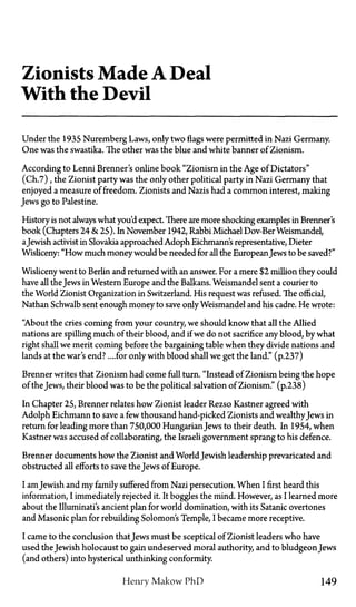 Zionists Made A Deal
With the Devil
Under the 193S Nuremberg Laws, only twoflagswere permitted in Nazi Germany.
One was the swastika. The other was the blue and white banner of Zionism.
According to Lenni Brenner's online book "Zionism in the Age of Dictators"
(Ch.7), the Zionist party was the only other political party in Nazi Germany that
enjoyed a measure of freedom. Zionists and Nazis had a common interest, making
Jews go to Palestine.
History is not always what you'd expect. There are more shocking examples in Brenner's
book (Chapters 24 & 25). In November 1942, Rabbi Michael Dov-Ber Weismandel,
aJewish activist in Slovakia approached Adolph Eichmann's representative, Dieter
Wisliceny: "How much moneywould be needed for all the EuropeanJews to be saved?"
Wisliceny went to Berlin and returned with an answer. For a mere $2 million they could
have all the Jews in Western Europe and the Balkans. Weismandel sent a courier to
the World Zionist Organization in Switzerland. His request was refused. The official,
Nathan Schwalb sent enough money to save only Weismandel and his cadre. He wrote:
"About the cries coming from your country, we should know that all the Allied
nations are spilling much of their blood, and if we do not sacrifice any blood, by what
right shall we merit coming before the bargaining table when they divide nations and
lands at the war's end?... for only with blood shall we get the land." (p.237)
Brenner writes that Zionism had come full turn. "Instead of Zionism being the hope
of the Jews, their blood was to be the political salvation of Zionism." (p.238)
In Chapter 25, Brenner relates how Zionist leader Rezso Kastner agreed with
Adolph Eichmann to save a few thousand hand-picked Zionists and wealthyJews in
return for leading more than 750,000 HungarianJews to their death. In 1954, when
Kastner was accused of collaborating, the Israeli government sprang to his defence.
Brenner documents how the Zionist and World Jewish leadership prevaricated and
obstructed all efforts to save the Jews of Europe.
I amJewish and my family suffered from Nazi persecution. When I first heard this
information, I immediately rejected it. It boggles the mind. However, as I learned more
about the Illuminati's ancient plan for world domination, with its Satanic overtones
and Masonic plan for rebuilding Solomon's Temple, I became more receptive.
I came to the conclusion thatJews must be sceptical of Zionist leaders who have
used the Jewish holocaust to gain undeserved moral authority, and to bludgeon Jews
(and others) into hysterical unthinking conformity.
Henry Makow PhD 149
 