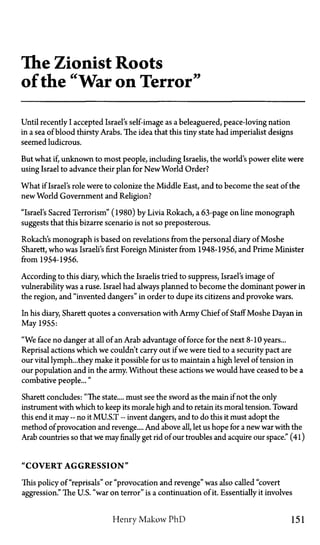 The Zionist Roots
of the "War on Terror"
Until recently I accepted Israel's self-image as a beleaguered, peace-loving nation
in a sea of blood thirsty Arabs. The idea that this tiny state had imperialist designs
seemed ludicrous.
But what if, unknown to most people, including Israelis, the world's power elite were
using Israel to advance their plan for New World Order?
What if Israel's role were to colonize the Middle East, and to become the seat of the
new World Government and Religion?
"Israel's Sacred Terrorism" (1980) by Livia Rokach, a 63-page on line monograph
suggests that this bizarre scenario is not so preposterous.
Rokach's monograph is based on revelations from the personal diary of Moshe
Sharett, who was Israeli's first Foreign Minister from 1948-1956, and Prime Minister
from 1954-1956.
According to this diary, which the Israelis tried to suppress, Israel's image of
vulnerability was a ruse. Israel had always planned to become the dominant power in
the region, and "invented dangers" in order to dupe its citizens and provoke wars.
In his diary, Sharett quotes a conversation with Army Chief of Staff Moshe Dayan in
May 1955:
"We face no danger at all of an Arab advantage of force for the next 8-10 years...
Reprisal actions which we couldn't carry out if we were tied to a security pact are
our vital lymph...they make it possible for us to maintain a high level of tension in
our population and in the army. Without these actions we would have ceased to be a
combative people..."
Sharett concludes: "The state.... must see the sword as the main if not the only
instrument with which to keep its morale high and to retain its moral tension. Toward
this end it may—no it MUST—invent dangers, and to do this it must adopt the
method of provocation and revenge.... And above all, let us hope for a new war with the
Arab countries so that we may finally get rid of our troubles and acquire our space." (41)
"COVERT AGGRESSION"
This policy of "reprisals" or "provocation and revenge" was also called "covert
aggression." The U.S. "war on terror" is a continuation of it. Essentially it involves
Henry Makow P h D 151
 