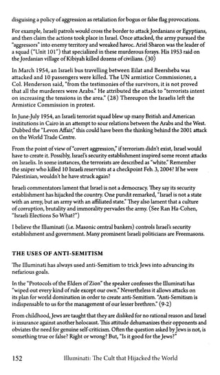 disguising a policy of aggression as retaliation for bogus or false flag provocations.
For example, Israeli patrols would cross the border to attack Jordanians or Egyptians,
and then claim the actions took place in Israel. Once attacked, the army pursued the
"aggressors" into enemy territory and wreaked havoc. Ariel Sharon was the leader of
a squad ("Unit 101") that specialized in these murderous forays. His 19S3 raid on
the Jordanian village of Kibiyah killed dozens of civilians. (30)
In March 1954, an Israeli bus travelling between Eilat and Beersheba was
attacked and 10 passengers were killed. The U N armistice Commissioner, a
Col. Henderson said, "from the testimonies of the survivors, it is not proved
that all the murderers were Arabs." He attributed the attack to "terrorists intent
on increasing the tensions in the area." (28) Thereupon the Israelis left the
Armistice Commission in protest.
InJune-July 1954, an Israeli terrorist squad blew up many British and American
institutions in Cairo in an attempt to sour relations between the Arabs and the West.
Dubbed the "Levon Affair," this could have been the thinking behind the 2001 attack
on the World Trade Centre.
From the point of view of "covert aggression," if terrorism didn't exist, Israel would
have to create it. Possibly, Israel's security establishment inspired some recent attacks
on Israelis. In some instances, the terrorists are described as "white." Remember
the sniper who killed 10 Israeli reservists at a checkpoint Feb. 3,2004? If he were
Palestinian, wouldn't he have struck again?
Israeli commentators lament that Israel is not a democracy. They say its security
establishment has hijacked the country. One pundit remarked, "Israel is not a state
with an army, but an army with an affiliated state." They also lament that a culture
of corruption, brutality and immorality pervades the army. (See Ran Ha-Cohen,
"Israeli Elections So What?")
I believe the Illuminati (i.e. Masonic central bankers) controls Israel's security
establishment and government. Many prominent Israeli politicians are Freemasons.
T H E USES OF ANTI-SEMITISM
The Illuminati has always used anti-Semitism to trickJews into advancing its
nefarious goals.
In the "Protocols of the Elders of Zion" the speaker confesses the Illuminati has
"wiped out every kind of rule except our own." Nevertheless it allows attacks on
its plan for world domination in order to create anti-Semitism. "Anti-Semitism is
indispensable to us for the management of our lesser brethren." (9-2)
From childhood, Jews are taught that they are disliked for no rational reason and Israel
is insurance against another holocaust. This attitude dehumanizes their opponents and
obviates the need for genuine self-criticism. Often the question asked byJews is not, is
something true or false? Right or wrong? But, "Is it good for the Jews?"
152 Illuminati: The Cult that Hijacked the World
 