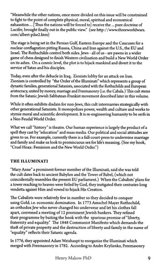 "Meanwhile the other nations, once more divided on this issue will be constrained
to fight to the point of complete physical, moral, spiritual and economical
exhaustion... [Thus the nations will be forced to] receive the... pure doctrine of
Lucifer, brought finally out in the public view." (see http://www.threeworldwars.
com/albert-pike2.htm)
The stage is being set in the Persian Gulf, Eastern Europe and the Caucuses for a
nuclear conflagration pitting Russia, China and Iran against the U.S., the E U and
Israel. The Rothschilds control both sides. Jews—all of us—are pawns in a wider
game of chess designed to finish Western civilization and build a New World Order
on its ashes. On a cosmic level, the plot is to hijack mankind and divert it to the
service of Satan and his disciples.
Today, even after the debacle in Iraq, Zionists lobby for an attack on Iran.
Zionism is controlled by "the Order of the Illuminati" which represents a group of
dynastic families, generational Satanists, associated with the Rothschilds and European
aristocracy, united by money, marriage and Freemasonry (i.e. the Cabala.) This cult stems
from the SatanicJewish Sabbatean-Frankist movement described later in this volume.
While it often exhibits disdain for non-Jews, this cult intermarries strategically with
other generational Satanists. It monopolizes power, wealth and culture and works to
stymie moral and scientific development. It is re-engineering humanity to be serfs in
a Neo-Feudal World Order.
What we call "history" is theatre. Our human experience is largely the product of a
spell they cast by "education" and mass media. Our political and social attitudes are
given to us. For example, currently there is a full-court-press to undermine marriage
and family and make us look to promiscuous sex for life's meaning. (See my book,
"Cruel Hoax: Feminism and the New World Order.")
T H E ILLUMINATI
"Mary Anne" a prominent former member of the Illuminati, said she was told
the cult dates back to ancient Babylon and the Tower of Babel, (which not
coincidentally resembles the present E U parliament.) When the Cabalists' plans for
a tower reaching to heaven were foiled by God, they instigated their centuries-long
vendetta against Him and vowed to hijack His Creation.
The Cabalists were relatively few in number so they decided to conquer
using Gold, i.e. economic domination. In 1773 Amschel Mayer Rothschild,
an orthodoxJew who never changed his underwear and let his clothes fall
apart, convened a meeting of 12 prominent Jewish bankers. They refined
their programme by baiting the hook with the spurious promise of "liberty,
fraternity and equality." The 1848 Communist Manifesto which demands the
theft of private property and the destruction of liberty and family in the name of
"equality" reflects their Satanic agenda.
In 1776, they appointed Adam Weishaupt to reorganize the Illuminati which
merged with Freemasonry in 1782. According to Andre Krylienko, Freemasonry
Henry Makow PhD 9
 