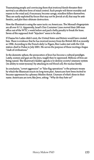 Traumatizing people and convincing them that irrational fiends threaten their
survival is an effective form of mind control. Such people will throw morality and
reason to the wind and, if necessary, become savage, mindless killers themselves.
They are easily exploited by forces that may not be Jewish at all, that may be anti-
Semitic, and plot their ultimate destruction.
Now the Illuminati is using the same tactic on Americans. The Mossad's fingerprints
are all over 9/11. Apparently, Israel's Zim Container Lines moved their 200-man
office out of the W T C a week before and paid a hefty penalty to break the lease.
Seven of the supposed Arab "hijackers" seem to be alive.
If Osama bin Laden didn't exist, the United States and Britain would have created
him. There is evidence that he has received money from the British MI-6 as recently
as 1996. According to the French daily Le Figaro, Ben Laden met with the CIA
station chief in Dubai in July 2001. He serves the purpose of those inciting a bogus
"clash of civilizations."
In the domestic sphere, the persecution ofJews has become a cultural paradigm.
Lately, women and gays are the Jews, taught they're oppressed. Millions of lives are
being ruined. The Illuminati's hidden agenda is to destroy society's immune system
(its ability to resist tyranny) by attacking its red blood cell, the nuclear family.
In conclusion, "covert aggression" or "false flag operations" is the primary means
by which the Illuminati enacts its long-term plan. Americans have been incited to
become oppressors by a phoney Muslim threat. Unaware of what's done in their
name. Americans are now, likeJews, asking: "Why do they hate us?"
Henry Makow P h D 153
 