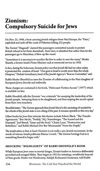 Zionism:
Compulsory Suicide forJews
On Nov. 25, 1940, a boat carryingJewish refugees from Nazi Europe, the "Patra,"
exploded and sank off the coast of Palestine killing 252 people.
The Zionist "Haganah" claimed the passengers committed suicide to protest
British refusal to let them disembark. Years later, it admitted that rather than let the
passengers go to Mauritius, it blew up the vessel.
"Sometimes it is necessary to sacrifice the few in order to save the many," Moshe
Sharett, a former Israeli Prime Minister said at memorial service in 1958.
In fact, during the holocaust, Zionist policywas thatJewish life had no value unless
it promoted the creation of Israel. "One goat in Israel is worth more than the whole
Diaspora," Yitzhak Greenbaum, head of the Jewish Agency's "Rescue Committee" said.
Rabbi Moshe Shonfeld accuses the Zionists of collaborating in the Nazi slaughter of
European Jewry directly and indirectly.
These charges are contained in his book, "Holocaust Victims Accuse" (1977) which
is available on line.
Rabbi Shonfeld calls the Zionists "war criminals" for usurping the leadership of the
Jewish people, betraying them to be slaughtered, and then reaping the moral capital
from their own treachery.
Shonfeld states: "The Zionist approach thatJewish blood is the anointing oil needed for
the wheels of theJewish state is not a thing of the past. It remains operable to this very day."
Other books byJews that reiterate this theme include Edwin Black, "The Transfer
Agreement;" Ben Hecht, "Perfidy," M.J. Nurenberger, "The Scared and the
Damned;" Joel Brand, "Satan and the Soul;" Chaim Lazar, "Destruction and
Rebellion;" and Rabbi Michael Dov Ber Weismandel "From the Depth."
The implication is that at heart Zionism is not really a pro-Jewish movement. In the
words of veteran Israeli politician Eliezar Livneh, "The Zionist heritage had in it
something flawed to begin with."
SHOCKING "HIGHLIGHTS" OF RABBI SHONFELD'S B O O K
While European Jews were in mortal danger, Zionist leaders in America deliberately
provoked and enraged Hitler. They began in 1933 by initiating a worldwide boycott
of Nazi goods. Dieter von Wissliczeny, Adolph Eichmann's lieutenant, told Rabbi
154 Illuminati: The Cult that Hijacked the World
 