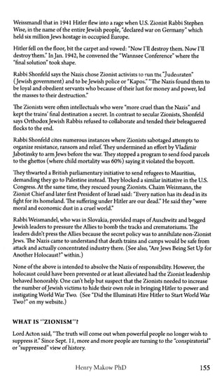 Weissmandl that in 1941 Hitler flew into a rage when U.S. Zionist Rabbi Stephen
Wise, in the name of the entireJewish people, "declared war on Germany" which
held six million Jews hostage in occupied Europe.
Hider fell on the floor, bit the carpet and vowed: "Now I'll destroy them. Now I'll
destroy"them." InJan. 1942, he convened the "Wannsee Conference" where the
"final solution" took shape.
Rabbi Shonfeld says the Nazis chose Zionist activists to run the "Judenraten"
(Jewish government) and to be Jewish police or "Kapos." "The Nazis found them to
be loyal and obedient servants who because of their lust for money and power, led
the masses to their destruction."
The Zionists were often intellectuals who were "more cruel than the Nazis" and
kept the trains' final destination a secret. In contrast to secular Zionists, Shonfeld
says OrthodoxJewish Rabbis refused to collaborate and tended their beleaguered
flocks to the end.
Rabbi Shonfeld cites numerous instances where Zionists sabotaged attempts to
organize resistance, ransom and relief. They undermined an effort by Vladimir
Jabotinsky to armJews before the war. They stopped a program to send food parcels
to the ghettos (where child mortality was 60%) saying it violated the boycott.
They thwarted a British parliamentary initiative to send refugees to Mauritius,
demanding they go to Palestine instead. They blocked a similar initiative in the U.S.
Congress. At the same time, they rescued young Zionists. Chaim Weizmann, the
Zionist Chief and later first President of Israel said: "Every nation has its dead in its
fight for its homeland. The suffering under Hitler are our dead." He said they "were
moral and economic dust in a cruel world."
Rabbi Weismandel, who was in Slovakia, provided maps of Auschwitz and begged
Jewish leaders to pressure the Allies to bomb the tracks and crematoriums. The
leaders didn't press the Allies because the secret policy was to annihilate non-Zionist
Jews. The Nazis came to understand that death trains and camps would be safe from
attack and actually concentrated industry there. (See also, "AreJews Being Set Up for
Another Holocaust?" within.)
None of the above is intended to absolve the Nazis of responsibility. However, the
holocaust could have been prevented or at least alleviated had the Zionist leadership
behaved honorably. One can't help but suspect that the Zionists needed to increase
the number ofJewish victims to hide their own role in bringing Hitler to power and
instigating World War Two. (See "Did the Illuminati Hire Hider to Start World War
Two?" on my website.)
WHAT IS "ZIONISM"?
Lord Acton said, "The truth will come out when powerful people no longer wish to
suppress it." Since Sept. 11, more and more people are turning to the "conspiratorial"
or "suppressed" view of history.
Henry Makow P h D 155
 