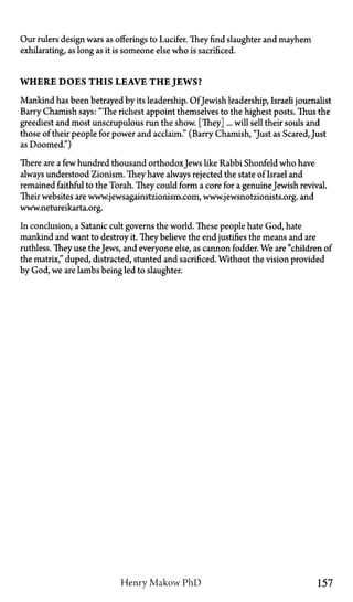 Our rulers design wars as offerings to Lucifer. They find slaughter and mayhem
exhilarating, as long as it is someone else who is sacrificed.
WHERE DOES THIS LEAVE T H E JEWS?
Mankind has been betrayed by its leadership. Of Jewish leadership, Israeli journalist
Barry Chamish says: "The richest appoint themselves to the highest posts. Thus the
greediest and most unscrupulous run the show. [They]... will sell their souls and
those of their people for power and acclaim." (Barry Chamish, "Just as Scared, Just
as Doomed")
There are a few hundred thousand orthodoxJews like Rabbi Shonfeld who have
always understood Zionism. They have always rejected the state of Israel and
remained faithful to the Torah. They could form a core for a genuineJewish revival.
Their websites are www.jewsagainstzionism.com, www.jewsnotzionists.org. and
www.netureikarta.org.
In conclusion, a Satanic cult governs the world. These people hate God, hate
mankind and want to destroy it. They believe the end justifies the means and are
ruthless. They use the Jews, and everyone else, as cannon fodder. We are "children of
the matrix," duped, distracted, stunted and sacrificed. Without the vision provided
by God, we are lambs being led to slaughter.
Henry Makow P h D 157
 